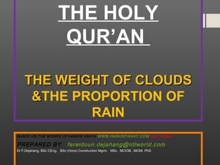 THE HOLY
QUR’AN
THE WEIGHT OF CLOUDSTHE WEIGHT OF CLOUDS
&&THE PROPORTION OF
RAIN
BASED ON THE WORKS OF HARUN YAHYA WWW.HARUNYAHAY.COM and others
PREPARED BY fereidoun.dejahang@ntlworld.com
Dr F.Dejahang, BSc CEng, BSc (Hons) Construction Mgmt, MSc, MCIOB, .MCMI, PhD
 