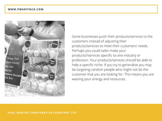 PAUL MARTIN CHARTERED ACCOUNTANT LTD
WWW.PMARTINCA.COM
Some businesses push their products/services to the
customers instead of adjusting their
products/services to meet their customers' needs.
Perhaps you could tailor-make your
products//services specific to one industry or
profession. Your products/services should be able to
help a specific niche. If you try to generalise you may
be targeting random people who might not be the
customer that you are looking for. This means you are
wasting your energy and resources.
 