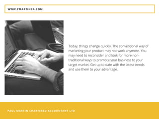PAUL MARTIN CHARTERED ACCOUNTANT LTD
WWW.PMARTINCA.COM
Today, things change quickly. The conventional way of
marketing your product may not work anymore. You
may need to reconsider and look for more non-
traditional ways to promote your business to your
target market. Get up to date with the latest trends
and use them to your advantage.
 