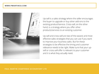 PAUL MARTIN CHARTERED ACCOUNTANT LTD
WWW.PMARTINCA.COM
Up-sell is a sales strategy where the seller encourages
the buyer to upgrade or buy other add-ons to the
existing product/service. Cross-sell, on the other
hand, is a strategy where you offer other
products/services to an existing customer.
Up-sell and cross-sell are two of the easiest and most
effective sales strategies that you can use if you want
to improve your business sales. But for these
strategies to be effective the timing and customer
relevance needs to be right. Make sure that your up-
sell or cross-sell offer is relevant to your customer
and it is what they actually need.
 