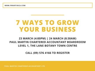 PAUL MARTIN CHARTERED ACCOUNTANT LTD
WWW.PMARTINCA.COM
7 WAYS TO GROW
YOUR BUSINESS
23 MARCH (4:00PM) | 24 MARCH (8:30AM)
PAUL MARTIN CHARTERED ACCOUNTANT BOARDROOM
LEVEL 1, THE LANE BOTANY TOWN CENTRE
CALL (09) 576 4166 TO REGISTER
 