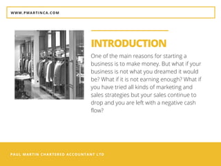 PAUL MARTIN CHARTERED ACCOUNTANT LTD
INTRODUCTION
One of the main reasons for starting a
business is to make money. But what if your
business is not what you dreamed it would
be? What if it is not earning enough? What if
you have tried all kinds of marketing and
sales strategies but your sales continue to
drop and you are left with a negative cash
flow?
WWW.PMARTINCA.COM
 