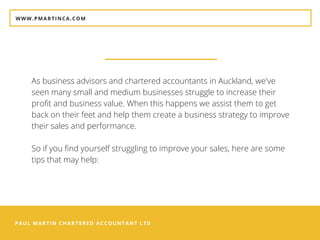 PAUL MARTIN CHARTERED ACCOUNTANT LTD
WWW.PMARTINCA.COM
As business advisors and chartered accountants in Auckland, we've
seen many small and medium businesses struggle to increase their
profit and business value. When this happens we assist them to get
back on their feet and help them create a business strategy to improve
their sales and performance.
So if you find yourself struggling to improve your sales, here are some
tips that may help:
 