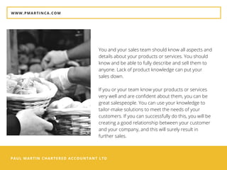 PAUL MARTIN CHARTERED ACCOUNTANT LTD
WWW.PMARTINCA.COM
You and your sales team should know all aspects and
details about your products or services. You should
know and be able to fully describe and sell them to
anyone. Lack of product knowledge can put your
sales down.
If you or your team know your products or services
very well and are confident about them, you can be
great salespeople. You can use your knowledge to
tailor-make solutions to meet the needs of your
customers. If you can successfully do this, you will be
creating a good relationship between your customer
and your company, and this will surely result in
further sales.
 
