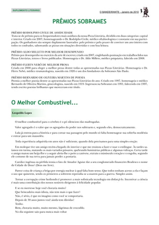 SUPLEMENTO LITERÁRIO
                                                                            O BANDEIRANTE - Janeiro de 2010    3
                                   PRÊMIOS SOBRAMES
PRÊMIO RODOLPHO CIVILE DE ASSIDUIDADE
Trata-se de prêmio para os frequentadores mais assíduos da nossa Pizza Literária, dividido em duas categorias: capital
e interior. Criado em 2007, homenageando o Dr. Rodolpho Civile, médico oftalmologista e constante em sua partici-
pação. Os ganhadores são sempre duplamente laureados: pelo prêmio e pelo prazer de conviver um ano inteiro com
todos os confrades, saboreando as pizzas em situações divertidas e com boa leitura.

PRÊMIO ALDO MILLETO POR MELHOR DESEMPENHO
Prêmio por desempenho no exercício da arte de escrever, criado em 2007, englobando pontuação em trabalhos lidos nas
Pizzas Literárias, textos e livros publicados. Homenageia o Dr. Aldo Milleto, médico psiquiatra, falecido em 2008.

PRÊMIO FLERTS NEBÓ DE MELHOR PROSA
Criado em 2000 para eleger a melhor prosa dentre todas as apresentadas nas Pizzas Literárias. Homenageia o Dr.
Flerts Nebó, médico reumatologista, nascido em 1920 e um dos fundadores da Sobrames São Paulo.

PRÊMIO BERNARDO DE OLIVEIRA MARTINS DE POESIA
Premia a melhor poesia dentre as apresentadas nas Pizzas Literárias do ano. Criado em 1997, homenageia o médico
Bernardo de Oliveira Martins, ginecologista, nascido em 1919. Ingressou na Sobrames em 1991, falecendo em 1997,
tendo escrito poesias brilhantes que mereceram este título.




O Melhor Combustível...
Leopoldo Lopes


   O melhor combustível para o cérebro é o pó silencioso das madrugadas.

   Valor agregado é o valor que os agregados do poder nos subtraem e, segundo eles, democraticamente.

   Lula já entrou para a história e para coroar sua passagem pelo mundo só falta homenagear sua soberba modéstia
e entrar para um mausoléu.

   Toda experiência adquirida em anos não é suficiente, quando dela precisamos para uma simples ereção.

    Em moleque tive um amigo recém-chegado do interior e que me ensinou a fazer e usar o estilingue. Às tardes sa-
íamos em turma, matando os mais variados pássaros, quebrando luminárias públicas e algumas vidraças. Certa tarde
o amigo matou um beija-flor e a seguir abriu-lhe o peito a canivete, extraiu o minúsculo coração e o engoliu, segundo
ele costume de sua terra para jamais perder a pontaria.

   Carolice ingênua ou pérfida ironia o fato de Amador Aguiar dar a seu conglomerado financeiro Bradesco o nome
de Cidade de Deus? (Deus me livre).

   Parece coisa de criança a briga por energia nuclear à qual falta bom senso. Que todos tenham acesso a ela e façam
o uso que quiserem, sendo os primeiros a sofrerem represália se a usarem para a guerra. Simples assim.

   Tornar a corrupção crime hediondo é promover a mais sofisticada tecnologia em disfarçá-lo. Incentivar a ciência
é mais uma contribuição dos nossos notáveis dirigentes à felicidade popular.

   E se eu morresse hoje você choraria muito?
   Que brincadeira mais idiota, não tem mais o que fazer?
   Não, é sério, é que eu imagino como você se comportaria.
   Depois de 30 anos juntos você ainda tem dúvidas?
   Tenho.
   Bem, choraria muito, muito mesmo, lágrimas de crocodilo.
   No dia seguinte saio para nunca mais voltar
 