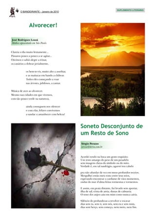 4   O BANDEIRANTE - Janeiro de 2010
                                                                                     SUPLEMENTO LITERÁRIO




                Alvorecer!

José Rodrigues Louzã
Médico aposentado em São Paulo


Clareia o dia muito lentamente...
Pássaros pouco a pouco a se agitar...
Ouvimos o sabiá alegre a trinar,
os canários a dobrar jovialmente,

             os bem-te-vis, muito alto a assobiar,
             e as maitacas em bando a chilrear.
             Todos eles começando a voar
             nas árvores, jubilosos, a cantar.

Música de aves ao alvorecer.
Mesmo nas cidades em que vivemos,
com tão pouco verde na natureza,

             ainda conseguem nos oferecer
             e com elas, felizes convivemos
             a saudar o amanhecer com beleza!



                                                     Soneto Desconjunto de
                                                     um Resto de Sono
                                                     Sérgio Perazzo
                                                     serzzo@terra.com.br


                                                     Acordei tendo na boca um gosto esquisito.
                                                     Um resto amargo do peso de um pesadelo
                                                     sem imagens claras do símbolo ou do mito.
                                                     Verdade é, em tal naufrágio, agarrei teu cabelo

                                                     pra não afundar de vez em meus profundos receios.
                                                     Mergulhei então meu rosto entre teus seios,
                                                     esperando encontrar o cardume de vãos momentos,
                                                     ondas do mar d’alma feitas tormentas e tormentos.

                                                     E assim, em praia distante, fui levado sem aportar,
                                                     ilha de sal, crista de areia, dunas de calmaria.
                                                     O sono dos anjos caiu em mim como nunca cairia.

                                                     Silêncio de profundezas a revolver e escavar
                                                     dias sem tu, sem ti, sem nós, sem eu e sem mim,
                                                     dias sem berço, sem começo, nem meio, nem fim.
 