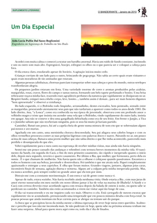 SUPLEMENTO LITERÁRIO
                                                                          O BANDEIRANTE - Janeiro de 2010   5

Um Dia Especial

Aida Lucia Pullin Dal Sasso Begliomini
Engenheira em Segurança do Trabalho em São Paulo




    Acordei com muita calma e comecei a escutar um barulho anormal. Havia um ruído de fundo constante, incômodo
e um ou outro som mais alto. Espreguicei, bocejei, esfreguei os olhos ou o que parecia ser e coloquei a cabeça para
fora.
    O dia estava claro, ensolarado apesar do horário. A agitação iniciou muito cedo.
    Crianças corriam de um lado para o outro, brincando de pega-pega. Não sabia ao certo quais eram visitantes e
quais eram moradoras de tão animadas que estavam.
    Algumas pessoas cabisbaixas, chorosas pareciam transportar sobre suas cabeças o peso do mundo, outras serelepes
transbordavam alegria.
    Os pequenos jardins estavam em festa. Uma variedade enorme de cores e aromas produzidos pelas azaleias,
margaridas, rosas, cravos, flores do campo e tantas outras, formando um belo tapete perfumado e bonito. Uma brisa
refrescante roçava minha face, trazendo esses agradáveis perfumes da natureza que rapidamente se dissipavam no ar.
Respirei fundo, estiquei meu esbelto corpo, leve, bonito..., também assim é demais , para ser mais honesto digamos
“bem apresentado” e observei a vizinhança.
    Do lado esquerdo, vi o Pedrinho todo limpinho, arrumadinho, dentes escovados, bem penteado, sentado entre
as margaridas, procurando atentamente seus pais que não tardariam a aparecer como todos os anos desde 1985. Do
lado direito, Ana, “a Louca”, como era conhecida na sua época de juventude, observava com um profundo amor o
velhinho magro e triste que insistia em acender uma vela que o Pedrinho, vindo rapidamente do outro lado, insistia
em apagar. Ana não se conteve e deu uma gargalhada debochada como era de seu feitio. Em frente o Janjão, a Tica
e o Juninho sabiam que não receberiam ninguém, pois os seus há muito já haviam partido.
    Caminhei, flutuei um pouco, fui até a capela cheia de gente numa mistura de sons em que se sobressaíam alguns
pai-nossos e ave-marias.
    Agachada em um canto, uma menininha chorava desconsolada. Seu pai afagava seus cabelos longos e com os
olhos vermelhos procurava conter as suas próprias lágrimas com palavras doces e suaves. Pairando no ar, um pouco
acima de suas cabeças, flutuava uma jovem mulher que não sabia direito o que lhe tinha acontecido, parecendo mais
perdida e desamparada do que eles.
    Voltei rapidamente para o meu canto na esperança de receber minhas visitas, mas ainda não havia ninguém.
    Sentei-me um pouco cansado das andanças e relembrei com ternura breves momentos da minha vida. O nasci-
mento da Sandy, em seguida do Cacá, o fim do meu primeiro casamento, tão rápido e inesperado quanto o início
dele, depois meu segundo, terceiro e quarto casamento. Por último a Bia, que mulher, que formosura, perto dela eu
sumia . É o que chamam de mulherão. Não havia quem não a olhasse e cobiçasse quando passávamos. Encantava a
todos os homens com sua beleza, juventude e desenvoltura. Foi também o que me atraiu nela. Fiquei completamente
apaixonado e entregue a seus caprichos. E olha que foram muitos. Grandes viagens, jantares, algumas joias caras,
incontáveis finais de semana, agitação diurna e noturna. Alguns até a culpam pela minha inesperada partida. Mas,
eu nunca acreditei, pois sempre confiei no grande amor que ela tem por mim.
    Distraio-me com a constante movimentação. É um entra e sai de gente como nunca vi.
    Apesar de tudo, estava sozinho. Não havia recebido ainda nenhuma visita. Onde estaria a Bia , com suas juras de
amor eterno sussurradas em meu ouvido em nosso último jantar à luz de velas na marina de Ilhabela? A Sandy e o
Cacá com certeza deverão estar acordando agora com ressaca depois da balada de ontem à noite, ou quem sabe se
perderam no caminho. Também não estão acostumados a virem me visitar aqui tão longe de casa.
    O dia vai transcorrendo e eu me inquieto cada vez mais. Observo o céu. Está carregado de nuvens escuras que
rapidamente vão se acumulando, prenunciando uma tempestade que em poucos minutos desaba com força total. As
poucas pessoas que ainda insistiam em ficar correm para se abrigar ou tentam sair do parque.
    A chuva que se precipitou lavou da minha mente a última esperança de rever hoje meus entes queridos. Acalmo-
me e percebo que isso não me incomoda mais. Se não puderam vir hoje, quem sabe na próxima semana venham me
fazer uma surpresa. Afinal para quem mora aqui como eu, todo dia é dia de finados.
 