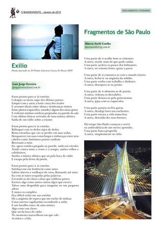 6   O BANDEIRANTE - Janeiro de 2010
                                                                                             SUPLEMENTO LITERÁRIO




                                                             Fragmentos de São Paulo
                                                             Márcia Etelli Coelho
                                                             marciaetelli@ig.com.br



                                                             Uma parte de si acolhe bem os visitantes.
                                                             A outra, recebe mais do que pode cuidar.
Exílio                                                       Uma parte acelera os passos dos habitantes.
                                                             A outra, no trânsito lento, quase a parar.
Poema laureado no II Prêmio Literário Canon de Poesia 2009
                                                             Uma parte de si comunica-se com o mundo inteiro.
                                                             A outra, fecha-se na angústia da solidão.
                                                             Uma parte sonha com trabalho e dinheiro.
Luiz Jorge Ferreira                                          A outra, desespera-se na prisão.
ljorgeferreira@uol.com.br
                                                             Uma parte de si alimenta-se de poesia.
                                                             A outra, violenta os desvalidos.
Estou pronto para ir às estrelas.                            Uma parte destaca-se pela gastronomia.
Coloquei as meias sujas dos últimos passos,                  A outra, jejua com os esquecidos.
Limpei com a areia a lente cinza dos óculos
E arrumei ideais sobre ideias e lembranças inúteis           Uma parte passeia na fria garoa.
Entre planos esquecidos, emudeci alguns dos meus gritos      A outra, desaloja lares nas enchentes.
E violentei minhas sombras projetadas na parede da sala      Uma parte encara a vida numa boa.
Com sílabas tônicas retiradas de uma música afônica          A outra, descuida dos seus doentes.
Saída de um rádio sobre a estante.
                                                             Há tempo São Paulo começou a sorrir
Estou pronto para ir às estrelas.                            na ambivalência de um eterno aprendiz.
Rabisquei com os dedos sujos de dedos                        Uma parte busca progredir.
Rotas estranhas que vão se perder em suas axilas,            A outra, simplesmente ser feliz.
Desaparecer em suas costas largas e embaraçar entre seus
cabelos como Anônimos pontos cardeais
Retornam a mim.
Eu, agora sombra pregada na parede, ando em círculos
Tendo contra mim o vento e o tempo, ambos velhos e
cabisbaixos,
Surdos a música afônica que sai pela boca do rádio
E escapa pela fresta da janela.

Estou pronto para ir às estrelas.
Satisfaço-me em lembrá-la como antes
Lábios abertos e estilhaços de risos, flutuando até mim.
Eu com as mãos ocupadas pelas palavras.
Livrando-as da chuva calma que enfileira pintos
Escrevo algo como tantos outros algos que escrevi
Talvez uma despedida para ninguém ou um pequeno
adeus
E nunca os completo
Fica difícil exilar-me nas estrelas
Há a angústia de espera que me enche de nódoas
Umas nuvens vagabundas escondendo a saída
E um barulho rouco de uma música
Algo como um choro
Que sai da boca do rádio
No momento maravilhoso em que calo
As mãos e a fala.
 