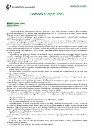 8   O BANDEIRANTE - Janeiro de 2010
                                                                                            SUPLEMENTO LITERÁRIO




                                  Pedidos a Papai Noel

Roberto Antonio Aniche
aniche@uol.com.br


    O menino que pede é um moreninho que mora em Itaquera, aliás, nossos melhores atores vêm do extremo leste
da cidade. Estuda no Céu Aricanduva, onde já provou cerca de trinta receitas de miojo, ovo cozido e banana. Alguém
disse que isso faz bem para a memória, talvez o prefeito.
    O Papai Noel já é nosso conhecido e havia atuado junto com os duendes alcoolizados e mamãe Noel de mau humor.
A história, na realidade começa após o Natal anterior.
    O nosso velhinho hipertenso e gordo ficou impressionado e ao mesmo tempo revoltado por não ter entregue ne-
nhum brinquedo no Natal em que havia participado em troca de uns trocados e ainda torcera o tornozelo. Engessado,
ficou o tempo todo na porta de sua casa e acreditem: ele pensava!
    Viu crianças passarem com inúmeros presentes e roupinhas limpas, felizes e sorridentes, mas viu também outras
crianças remexendo o lixo, como cães farejadores em busca de alimento. E pensou em mudar alguma coisa no mundo:
se não podia mudar a sua obesidade, a hipertensão e a sua velhice, poderia deixar de ser apenas um velho rabugento
e ajudar as pessoas.
    Passou a frequentar a missa do domingo na Basílica de Nossa Senhora da Penha, semana após semana, tentando
entender o significado do Natal, o que seria realmente para a humanidade o nascimento do Menino Jesus. Prestava
atenção o tempo todo no que o Monsenhor falava, às vezes queria perguntar, mas não se faz pergunta em missa. O que
significava aquela tal de Hosana, seria uma mulher vestida de anjo, um balão subindo aos céus, levando aos povos a
notícia de que o Rei dos Reis havia nascido?
    Foi num desses devaneios que ele dormiu sentado no meio da igreja, no meio da missa, no meio da homilia. E de
repente foi atingido por um raio de luz que lhe ofuscou a vista, vindo de um dos vitrais da igreja, assim como acon-
teceu com Saulo de Tarso. E justamente no momento em que foi acordado o Monsenhor gritava:
    – Vinde a mim as criancinhas!
    Ele não reconheceu de onde veio nem de quem era aquela voz, assustado que estava do raio de luz. Acordou mais,
forçou a vista e os ouvidos:
    – Oremos irmãos. Naquele tempo...
    Acreditou que fora realmente avisado que tinha de ajudar as crianças que remexiam no lixo, procurando algum
alimento, que não tinham natais, que sequer sabiam porque existia
    Natal. No resto do ano, ajuntou o que sobrava de dinheiro do auxílio-doença, pedia ajuda aos amigos, até ao
médico que lhe fornecia rapidamente os laudos da previdência.
    E lá estava no final do ano, com roupa de Papai Noel, sentado na escadaria da igreja velha da Penha, dividindo os
degraus com os mendigos. Não lhe saía da cabeça a luz que o cegara momentaneamente, as palavras vindas dos céus,
dizendo sobre as criancinhas. Enquanto pensava, distribuía presentinhos baratos, da loja de um real, para as crianças
pobres que saíam do posto de saúde, chorosas por tomarem vacina ou injeção.
    Aí chegou o menino da história, com seus doze anos e vinte e oito quilos, muitas, muitas cáries e muito mais fome
e tristeza. O menino ficou olhando o Papai Noel sentado e os mendigos, com olhar triste. Papai Noel perguntou:

    – Por que essa tristeza?
    – Porque você nunca me dá presente, eu mando carta e acho que você joga fora.
    – Me dá outra cartinha que vou te dar o presente.
    Para nosso espanto, o menino tirou um papel amassado do bolso, com mancha de margarina Doriana e a entregou
ao Papai Noel, fazendo cara de dar dó. Papai Noel pegou a carta, olhou, mudou de posição, pegou os óculos. A cada
segundo, o coração do menino acelerava, os olhos do Papai Noel ficavam mais sérios, o olhar do menino ficava mais
triste. O papai Noel olhava o papel, olhava o menino, balançava a cabeça. Caiu uma lágrima do menino.
    Papai Noel elevou o olhar para os céus gritando:
    – Eli, Eli, lamá sabachtháni?
    E com profunda tristeza olhou o menino, desapontado, com toda a esperança perdida, rolando ladeira da Penha
abaixo.
    – Não posso dar o seu presente.
    E abaixou a cabeça para não ver o seu desespero, as suas lágrimas de tristeza, o choro e a pobreza mascarados
pela fome e pelo desamparo.
    – Não posso dar o seu presente. Não consigo entender sua letra.
 