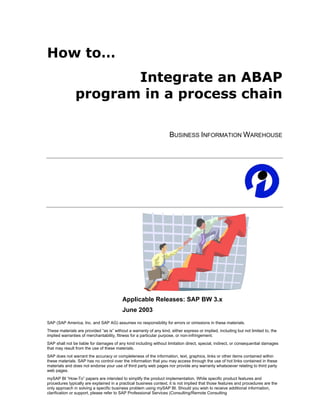 How to…
                      Integrate an ABAP
               program in a process chain

                                                                    BUSINESS INFORMATION WAREHOUSE




                                          Applicable Releases: SAP BW 3.x
                                          June 2003
SAP (SAP America, Inc. and SAP AG) assumes no responsibility for errors or omissions in these materials.
These materials are provided “as is” without a warranty of any kind, either express or implied, including but not limited to, the
implied warranties of merchantability, fitness for a particular purpose, or non-infringement.
SAP shall not be liable for damages of any kind including without limitation direct, special, indirect, or consequential damages
that may result from the use of these materials.
SAP does not warrant the accuracy or completeness of the information, text, graphics, links or other items contained within
these materials. SAP has no control over the information that you may access through the use of hot links contained in these
materials and does not endorse your use of third party web pages nor provide any warranty whatsoever relating to third party
web pages.
mySAP BI “How-To” papers are intended to simplify the product implementation. While specific product features and
procedures typically are explained in a practical business context, it is not implied that those features and procedures are the
only approach in solving a specific business problem using mySAP BI. Should you wish to receive additional information,
clarification or support, please refer to SAP Professional Services (Consulting/Remote Consulting
 