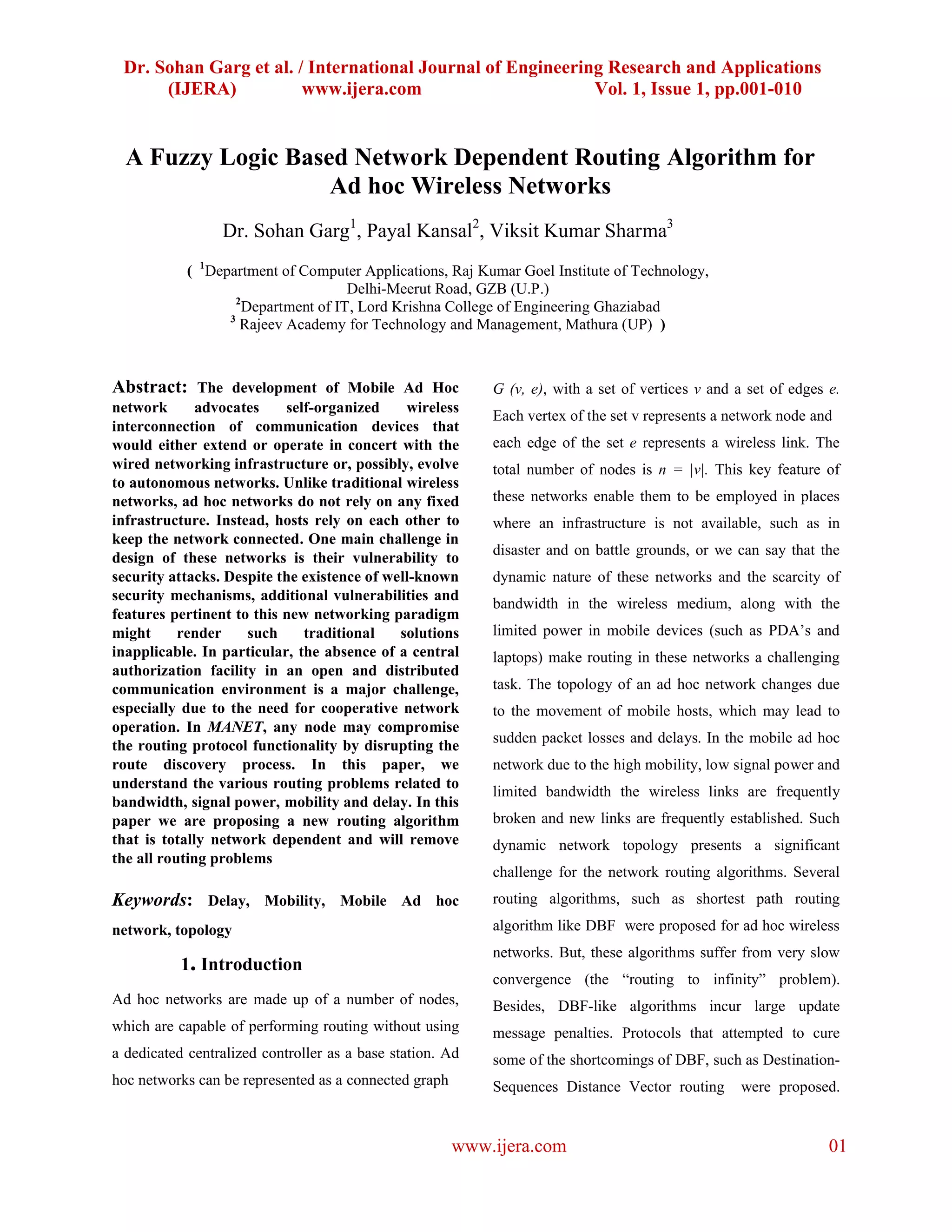 Dr. Sohan Garg et al. / International Journal of Engineering Research and Applications
      (IJERA)           www.ijera.com                       Vol. 1, Issue 1, pp.001-010


  A Fuzzy Logic Based Network Dependent Routing Algorithm for
                    Ad hoc Wireless Networks
                 Dr. Sohan Garg1, Payal Kansal2, Viksit Kumar Sharma3
            ( 1Department of Computer Applications, Raj Kumar Goel Institute of Technology,
                                     Delhi-Meerut Road, GZB (U.P.)
                    2
                     Department of IT, Lord Krishna College of Engineering Ghaziabad
                  3
                     Rajeev Academy for Technology and Management, Mathura (UP) )



Abstract: The development of Mobile Ad Hoc                 G (v, e), with a set of vertices v and a set of edges e.
network       advocates    self-organized     wireless
                                                           Each vertex of the set v represents a network node and
interconnection of communication devices that
would either extend or operate in concert with the         each edge of the set e represents a wireless link. The
wired networking infrastructure or, possibly, evolve       total number of nodes is n = |v|. This key feature of
to autonomous networks. Unlike traditional wireless
networks, ad hoc networks do not rely on any fixed         these networks enable them to be employed in places
infrastructure. Instead, hosts rely on each other to       where an infrastructure is not available, such as in
keep the network connected. One main challenge in
                                                           disaster and on battle grounds, or we can say that the
design of these networks is their vulnerability to
security attacks. Despite the existence of well-known      dynamic nature of these networks and the scarcity of
security mechanisms, additional vulnerabilities and
                                                           bandwidth in the wireless medium, along with the
features pertinent to this new networking paradigm
might      render    such     traditional    solutions     limited power in mobile devices (such as PDA’s and
inapplicable. In particular, the absence of a central      laptops) make routing in these networks a challenging
authorization facility in an open and distributed
communication environment is a major challenge,            task. The topology of an ad hoc network changes due
especially due to the need for cooperative network         to the movement of mobile hosts, which may lead to
operation. In MANET, any node may compromise
                                                           sudden packet losses and delays. In the mobile ad hoc
the routing protocol functionality by disrupting the
route discovery process. In this paper, we                 network due to the high mobility, low signal power and
understand the various routing problems related to
                                                           limited bandwidth the wireless links are frequently
bandwidth, signal power, mobility and delay. In this
paper we are proposing a new routing algorithm             broken and new links are frequently established. Such
that is totally network dependent and will remove          dynamic network topology presents a significant
the all routing problems
                                                           challenge for the network routing algorithms. Several
Keywords: Delay, Mobility, Mobile Ad hoc                   routing algorithms, such as shortest path routing

network, topology                                          algorithm like DBF were proposed for ad hoc wireless
                                                           networks. But, these algorithms suffer from very slow
           1. Introduction
                                                           convergence (the “routing to infinity” problem).
Ad hoc networks are made up of a number of nodes,          Besides, DBF-like algorithms incur large update
which are capable of performing routing without using      message penalties. Protocols that attempted to cure
a dedicated centralized controller as a base station. Ad   some of the shortcomings of DBF, such as Destination-
hoc networks can be represented as a connected graph       Sequences Distance Vector routing       were proposed.


                                                       www.ijera.com                                             01
 