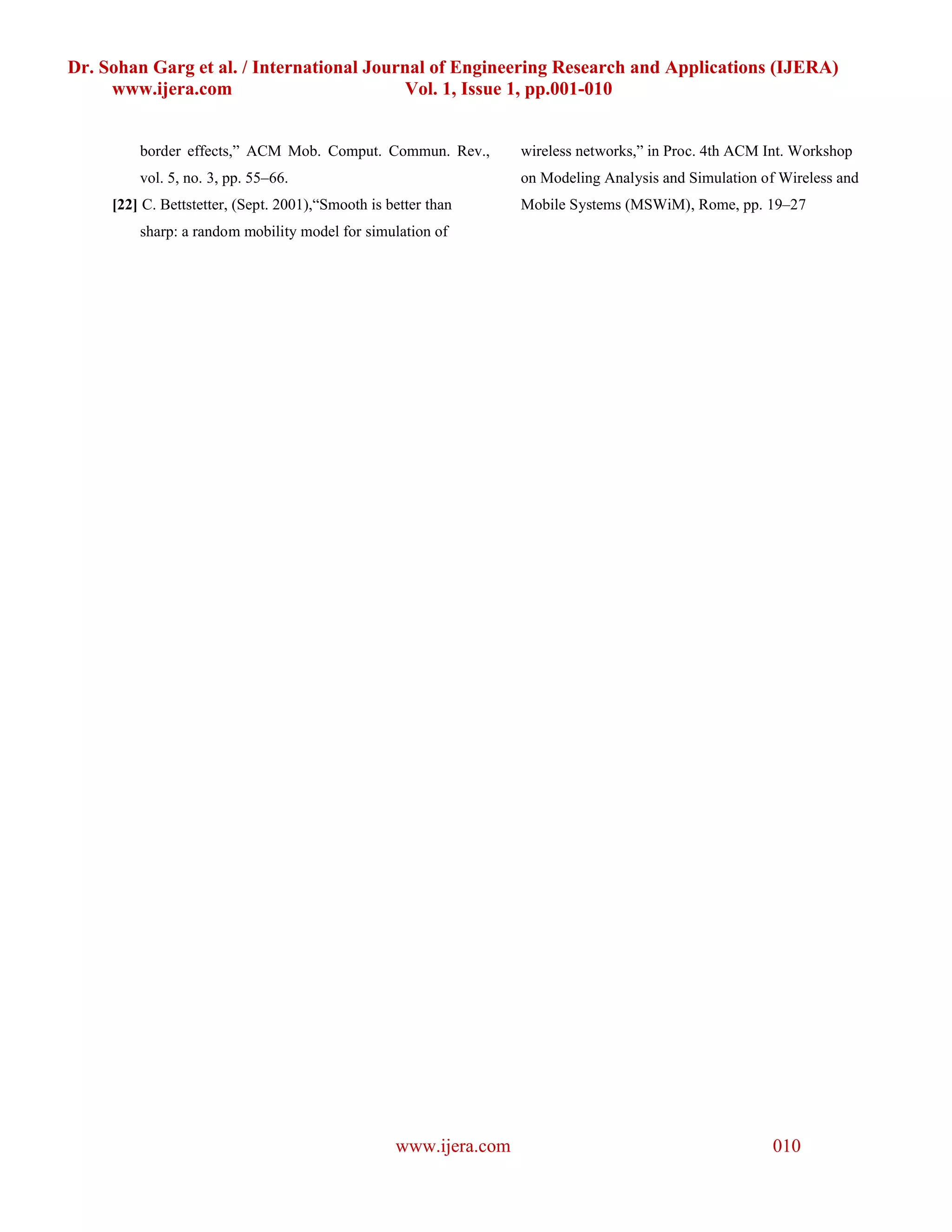 Dr. Sohan Garg et al. / International Journal of Engineering Research and Applications (IJERA)
     www.ijera.com                        Vol. 1, Issue 1, pp.001-010


         border effects,” ACM Mob. Comput. Commun. Rev.,           wireless networks,” in Proc. 4th ACM Int. Workshop
         vol. 5, no. 3, pp. 55–66.                                 on Modeling Analysis and Simulation of Wireless and
     [22] C. Bettstetter, (Sept. 2001),“Smooth is better than      Mobile Systems (MSWiM), Rome, pp. 19–27
         sharp: a random mobility model for simulation of




                                                   www.ijera.com                                         010
 