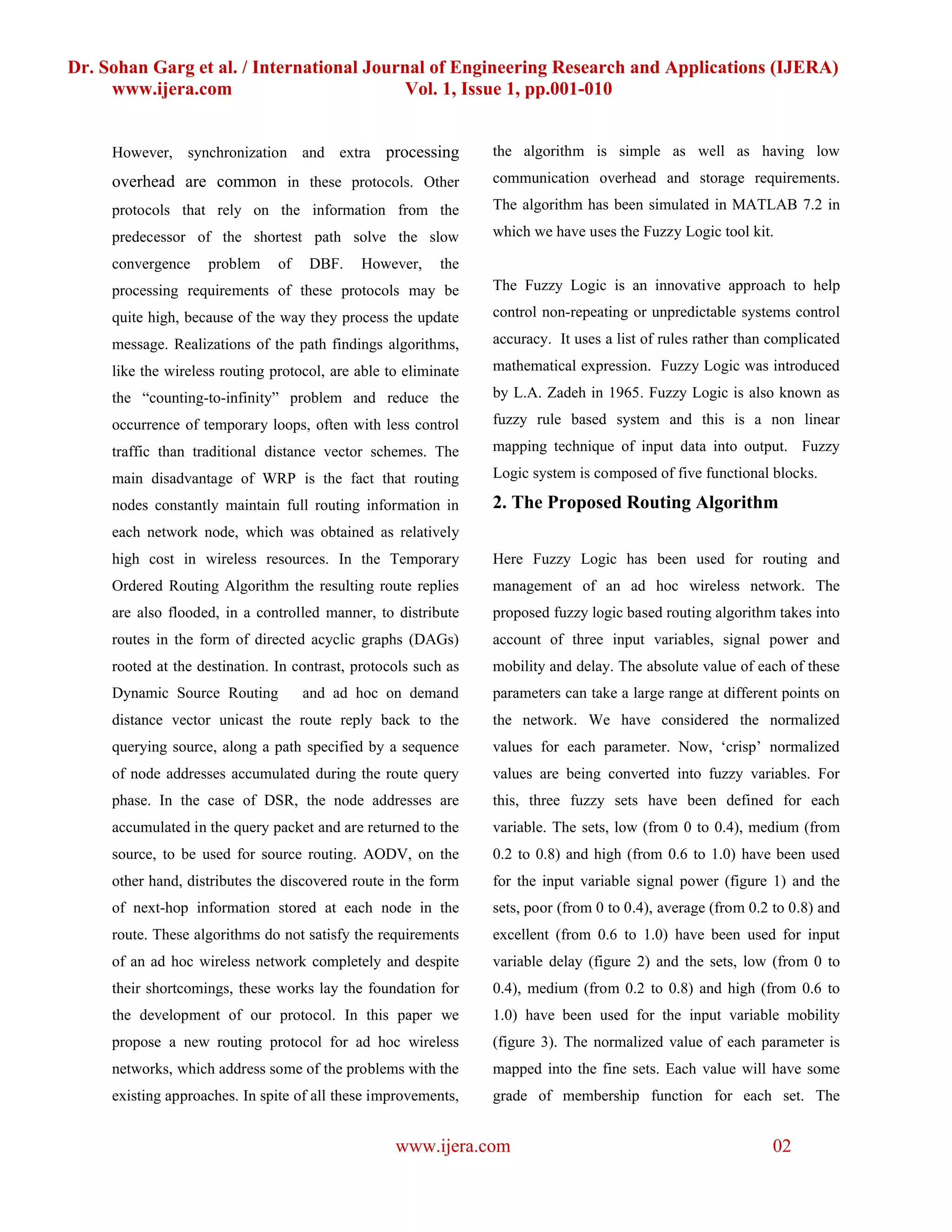 Dr. Sohan Garg et al. / International Journal of Engineering Research and Applications (IJERA)
     www.ijera.com                        Vol. 1, Issue 1, pp.001-010


     However, synchronization and extra processing               the algorithm is simple as well as having low
     overhead are common in these protocols. Other               communication overhead and storage requirements.

     protocols that rely on the information from the             The algorithm has been simulated in MATLAB 7.2 in

     predecessor of the shortest path solve the slow             which we have uses the Fuzzy Logic tool kit.

     convergence    problem     of   DBF.    However,     the
     processing requirements of these protocols may be           The Fuzzy Logic is an innovative approach to help

     quite high, because of the way they process the update      control non-repeating or unpredictable systems control

     message. Realizations of the path findings algorithms,      accuracy. It uses a list of rules rather than complicated

     like the wireless routing protocol, are able to eliminate   mathematical expression. Fuzzy Logic was introduced

     the “counting-to-infinity” problem and reduce the           by L.A. Zadeh in 1965. Fuzzy Logic is also known as

     occurrence of temporary loops, often with less control      fuzzy rule based system and this is a non linear

     traffic than traditional distance vector schemes. The       mapping technique of input data into output. Fuzzy

     main disadvantage of WRP is the fact that routing           Logic system is composed of five functional blocks.

     nodes constantly maintain full routing information in       2. The Proposed Routing Algorithm
     each network node, which was obtained as relatively
     high cost in wireless resources. In the Temporary           Here Fuzzy Logic has been used for routing and
     Ordered Routing Algorithm the resulting route replies       management of an ad hoc wireless network. The
     are also flooded, in a controlled manner, to distribute     proposed fuzzy logic based routing algorithm takes into
     routes in the form of directed acyclic graphs (DAGs)        account of three input variables, signal power and
     rooted at the destination. In contrast, protocols such as   mobility and delay. The absolute value of each of these
     Dynamic Source Routing          and ad hoc on demand        parameters can take a large range at different points on
     distance vector unicast the route reply back to the         the network. We have considered the normalized
     querying source, along a path specified by a sequence       values for each parameter. Now, ‘crisp’ normalized
     of node addresses accumulated during the route query        values are being converted into fuzzy variables. For
     phase. In the case of DSR, the node addresses are           this, three fuzzy sets have been defined for each
     accumulated in the query packet and are returned to the     variable. The sets, low (from 0 to 0.4), medium (from
     source, to be used for source routing. AODV, on the         0.2 to 0.8) and high (from 0.6 to 1.0) have been used
     other hand, distributes the discovered route in the form    for the input variable signal power (figure 1) and the
     of next-hop information stored at each node in the          sets, poor (from 0 to 0.4), average (from 0.2 to 0.8) and
     route. These algorithms do not satisfy the requirements     excellent (from 0.6 to 1.0) have been used for input
     of an ad hoc wireless network completely and despite        variable delay (figure 2) and the sets, low (from 0 to
     their shortcomings, these works lay the foundation for      0.4), medium (from 0.2 to 0.8) and high (from 0.6 to
     the development of our protocol. In this paper we           1.0) have been used for the input variable mobility
     propose a new routing protocol for ad hoc wireless          (figure 3). The normalized value of each parameter is
     networks, which address some of the problems with the       mapped into the fine sets. Each value will have some
     existing approaches. In spite of all these improvements,    grade of membership function for each set. The


                                                   www.ijera.com                                              02
 