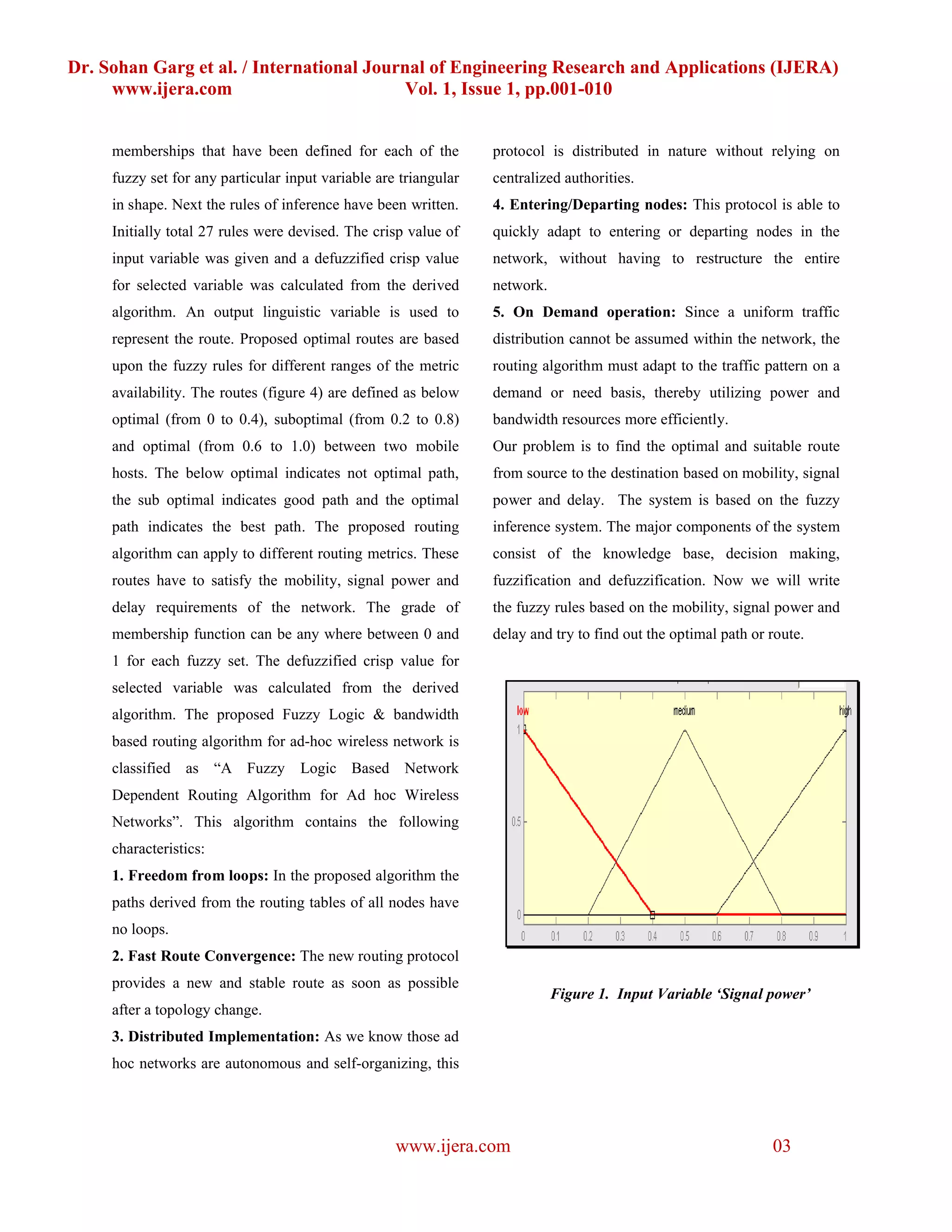 Dr. Sohan Garg et al. / International Journal of Engineering Research and Applications (IJERA)
     www.ijera.com                        Vol. 1, Issue 1, pp.001-010


     memberships that have been defined for each of the           protocol is distributed in nature without relying on
     fuzzy set for any particular input variable are triangular   centralized authorities.
     in shape. Next the rules of inference have been written.     4. Entering/Departing nodes: This protocol is able to
     Initially total 27 rules were devised. The crisp value of    quickly adapt to entering or departing nodes in the
     input variable was given and a defuzzified crisp value       network, without having to restructure the entire
     for selected variable was calculated from the derived        network.
     algorithm. An output linguistic variable is used to          5. On Demand operation: Since a uniform traffic
     represent the route. Proposed optimal routes are based       distribution cannot be assumed within the network, the
     upon the fuzzy rules for different ranges of the metric      routing algorithm must adapt to the traffic pattern on a
     availability. The routes (figure 4) are defined as below     demand or need basis, thereby utilizing power and
     optimal (from 0 to 0.4), suboptimal (from 0.2 to 0.8)        bandwidth resources more efficiently.
     and optimal (from 0.6 to 1.0) between two mobile             Our problem is to find the optimal and suitable route
     hosts. The below optimal indicates not optimal path,         from source to the destination based on mobility, signal
     the sub optimal indicates good path and the optimal          power and delay. The system is based on the fuzzy
     path indicates the best path. The proposed routing           inference system. The major components of the system
     algorithm can apply to different routing metrics. These      consist of the knowledge base, decision making,
     routes have to satisfy the mobility, signal power and        fuzzification and defuzzification. Now we will write
     delay requirements of the network. The grade of              the fuzzy rules based on the mobility, signal power and
     membership function can be any where between 0 and           delay and try to find out the optimal path or route.
     1 for each fuzzy set. The defuzzified crisp value for
     selected variable was calculated from the derived
     algorithm. The proposed Fuzzy Logic & bandwidth
     based routing algorithm for ad-hoc wireless network is
     classified as “A Fuzzy         Logic Based Network
     Dependent Routing Algorithm for Ad hoc Wireless
     Networks”. This algorithm contains the following
     characteristics:
     1. Freedom from loops: In the proposed algorithm the
     paths derived from the routing tables of all nodes have
     no loops.
     2. Fast Route Convergence: The new routing protocol
     provides a new and stable route as soon as possible
                                                                             Figure 1. Input Variable ‘Signal power’
     after a topology change.
     3. Distributed Implementation: As we know those ad
     hoc networks are autonomous and self-organizing, this




                                                    www.ijera.com                                               03
 