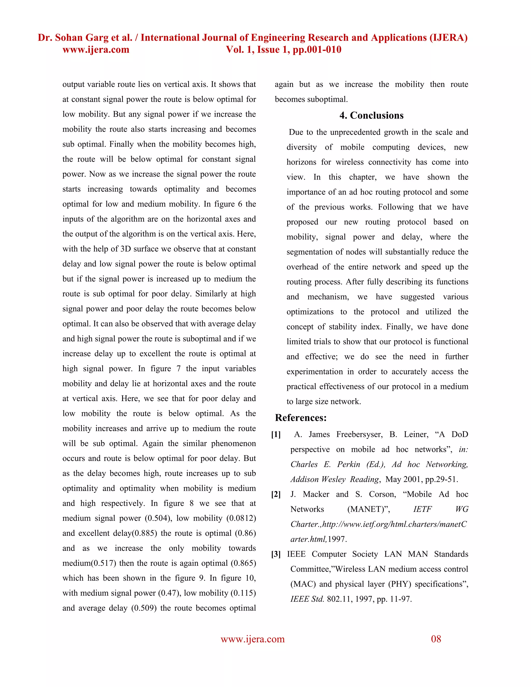 Dr. Sohan Garg et al. / International Journal of Engineering Research and Applications (IJERA)
     www.ijera.com                        Vol. 1, Issue 1, pp.001-010


     output variable route lies on vertical axis. It shows that    again but as we increase the mobility then route
     at constant signal power the route is below optimal for       becomes suboptimal.
     low mobility. But any signal power if we increase the                             4. Conclusions
     mobility the route also starts increasing and becomes              Due to the unprecedented growth in the scale and
     sub optimal. Finally when the mobility becomes high,               diversity of mobile computing devices, new
     the route will be below optimal for constant signal                horizons for wireless connectivity has come into
     power. Now as we increase the signal power the route               view. In this chapter, we have shown the
     starts increasing towards optimality and becomes                   importance of an ad hoc routing protocol and some
     optimal for low and medium mobility. In figure 6 the               of the previous works. Following that we have
     inputs of the algorithm are on the horizontal axes and             proposed our new routing protocol based on
     the output of the algorithm is on the vertical axis. Here,         mobility, signal power and delay, where the
     with the help of 3D surface we observe that at constant            segmentation of nodes will substantially reduce the
     delay and low signal power the route is below optimal              overhead of the entire network and speed up the
     but if the signal power is increased up to medium the              routing process. After fully describing its functions
     route is sub optimal for poor delay. Similarly at high             and mechanism, we have suggested various
     signal power and poor delay the route becomes below                optimizations to the protocol and utilized the
     optimal. It can also be observed that with average delay           concept of stability index. Finally, we have done
     and high signal power the route is suboptimal and if we            limited trials to show that our protocol is functional
     increase delay up to excellent the route is optimal at             and effective; we do see the need in further
     high signal power. In figure 7 the input variables                 experimentation in order to accurately access the
     mobility and delay lie at horizontal axes and the route            practical effectiveness of our protocol in a medium
     at vertical axis. Here, we see that for poor delay and             to large size network.
     low mobility the route is below optimal. As the
                                                                   References:
     mobility increases and arrive up to medium the route
                                                                  [1]     A. James Freebersyser, B. Leiner, “A DoD
     will be sub optimal. Again the similar phenomenon
                                                                         perspective on mobile ad hoc networks”, in:
     occurs and route is below optimal for poor delay. But
                                                                         Charles E. Perkin (Ed.), Ad hoc Networking,
     as the delay becomes high, route increases up to sub
                                                                         Addison Wesley Reading, May 2001, pp.29-51.
     optimality and optimality when mobility is medium
                                                                  [2]    J. Macker and S. Corson, “Mobile Ad hoc
     and high respectively. In figure 8 we see that at
                                                                         Networks           (MANET)”,         IETF        WG
     medium signal power (0.504), low mobility (0.0812)
                                                                         Charter.,http://www.ietf.org/html.charters/manetC
     and excellent delay(0.885) the route is optimal (0.86)
                                                                         arter.html,1997.
     and as we increase the only mobility towards
                                                                  [3] IEEE Computer Society LAN MAN Standards
     medium(0.517) then the route is again optimal (0.865)
                                                                         Committee,”Wireless LAN medium access control
     which has been shown in the figure 9. In figure 10,
                                                                         (MAC) and physical layer (PHY) specifications”,
     with medium signal power (0.47), low mobility (0.115)
                                                                         IEEE Std. 802.11, 1997, pp. 11-97.
     and average delay (0.509) the route becomes optimal


                                                    www.ijera.com                                                 08
 