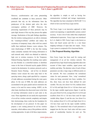 Dr. Sohan Garg et al. / International Journal of Engineering Research and Applications (IJERA)
     www.ijera.com                        Vol. 1, Issue 1, pp.001-010


     However, synchronization and extra processing               the algorithm is simple as well as having low
     overhead are common in these protocols. Other               communication overhead and storage requirements.

     protocols that rely on the information from the             The algorithm has been simulated in MATLAB 7.2 in

     predecessor of the shortest path solve the slow             which we have uses the Fuzzy Logic tool kit.

     convergence    problem     of   DBF.    However,     the
     processing requirements of these protocols may be           The Fuzzy Logic is an innovative approach to help

     quite high, because of the way they process the update      control non-repeating or unpredictable systems control

     message. Realizations of the path findings algorithms,      accuracy. It uses a list of rules rather than complicated

     like the wireless routing protocol, are able to eliminate   mathematical expression. Fuzzy Logic was introduced

     the “counting-to-infinity” problem and reduce the           by L.A. Zadeh in 1965. Fuzzy Logic is also known as

     occurrence of temporary loops, often with less control      fuzzy rule based system and this is a non linear

     traffic than traditional distance vector schemes. The       mapping technique of input data into output. Fuzzy

     main disadvantage of WRP is the fact that routing           Logic system is composed of five functional blocks.

     nodes constantly maintain full routing information in       2. The Proposed Routing Algorithm
     each network node, which was obtained as relatively
     high cost in wireless resources. In the Temporary           Here Fuzzy Logic has been used for routing and
     Ordered Routing Algorithm the resulting route replies       management of an ad hoc wireless network. The
     are also flooded, in a controlled manner, to distribute     proposed fuzzy logic based routing algorithm takes into
     routes in the form of directed acyclic graphs (DAGs)        account of three input variables, signal power and
     rooted at the destination. In contrast, protocols such as   mobility and delay. The absolute value of each of these
     Dynamic Source Routing          and ad hoc on demand        parameters can take a large range at different points on
     distance vector unicast the route reply back to the         the network. We have considered the normalized
     querying source, along a path specified by a sequence       values for each parameter. Now, ‘crisp’ normalized
     of node addresses accumulated during the route query        values are being converted into fuzzy variables. For
     phase. In the case of DSR, the node addresses are           this, three fuzzy sets have been defined for each
     accumulated in the query packet and are returned to the     variable. The sets, low (from 0 to 0.4), medium (from
     source, to be used for source routing. AODV, on the         0.2 to 0.8) and high (from 0.6 to 1.0) have been used
     other hand, distributes the discovered route in the form    for the input variable signal power (figure 1) and the
     of next-hop information stored at each node in the          sets, poor (from 0 to 0.4), average (from 0.2 to 0.8) and
     route. These algorithms do not satisfy the requirements     excellent (from 0.6 to 1.0) have been used for input
     of an ad hoc wireless network completely and despite        variable delay (figure 2) and the sets, low (from 0 to
     their shortcomings, these works lay the foundation for      0.4), medium (from 0.2 to 0.8) and high (from 0.6 to
     the development of our protocol. In this paper we           1.0) have been used for the input variable mobility
     propose a new routing protocol for ad hoc wireless          (figure 3). The normalized value of each parameter is
     networks, which address some of the problems with the       mapped into the fine sets. Each value will have some
     existing approaches. In spite of all these improvements,    grade of membership function for each set. The


                                                   www.ijera.com                                              02
 
