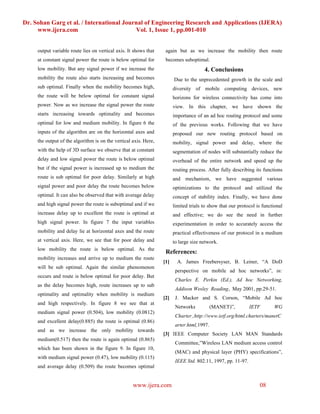 Dr. Sohan Garg et al. / International Journal of Engineering Research and Applications (IJERA)
     www.ijera.com                        Vol. 1, Issue 1, pp.001-010


     output variable route lies on vertical axis. It shows that    again but as we increase the mobility then route
     at constant signal power the route is below optimal for       becomes suboptimal.
     low mobility. But any signal power if we increase the                             4. Conclusions
     mobility the route also starts increasing and becomes              Due to the unprecedented growth in the scale and
     sub optimal. Finally when the mobility becomes high,               diversity of mobile computing devices, new
     the route will be below optimal for constant signal                horizons for wireless connectivity has come into
     power. Now as we increase the signal power the route               view. In this chapter, we have shown the
     starts increasing towards optimality and becomes                   importance of an ad hoc routing protocol and some
     optimal for low and medium mobility. In figure 6 the               of the previous works. Following that we have
     inputs of the algorithm are on the horizontal axes and             proposed our new routing protocol based on
     the output of the algorithm is on the vertical axis. Here,         mobility, signal power and delay, where the
     with the help of 3D surface we observe that at constant            segmentation of nodes will substantially reduce the
     delay and low signal power the route is below optimal              overhead of the entire network and speed up the
     but if the signal power is increased up to medium the              routing process. After fully describing its functions
     route is sub optimal for poor delay. Similarly at high             and mechanism, we have suggested various
     signal power and poor delay the route becomes below                optimizations to the protocol and utilized the
     optimal. It can also be observed that with average delay           concept of stability index. Finally, we have done
     and high signal power the route is suboptimal and if we            limited trials to show that our protocol is functional
     increase delay up to excellent the route is optimal at             and effective; we do see the need in further
     high signal power. In figure 7 the input variables                 experimentation in order to accurately access the
     mobility and delay lie at horizontal axes and the route            practical effectiveness of our protocol in a medium
     at vertical axis. Here, we see that for poor delay and             to large size network.
     low mobility the route is below optimal. As the
                                                                   References:
     mobility increases and arrive up to medium the route
                                                                  [1]     A. James Freebersyser, B. Leiner, “A DoD
     will be sub optimal. Again the similar phenomenon
                                                                         perspective on mobile ad hoc networks”, in:
     occurs and route is below optimal for poor delay. But
                                                                         Charles E. Perkin (Ed.), Ad hoc Networking,
     as the delay becomes high, route increases up to sub
                                                                         Addison Wesley Reading, May 2001, pp.29-51.
     optimality and optimality when mobility is medium
                                                                  [2]    J. Macker and S. Corson, “Mobile Ad hoc
     and high respectively. In figure 8 we see that at
                                                                         Networks           (MANET)”,         IETF        WG
     medium signal power (0.504), low mobility (0.0812)
                                                                         Charter.,http://www.ietf.org/html.charters/manetC
     and excellent delay(0.885) the route is optimal (0.86)
                                                                         arter.html,1997.
     and as we increase the only mobility towards
                                                                  [3] IEEE Computer Society LAN MAN Standards
     medium(0.517) then the route is again optimal (0.865)
                                                                         Committee,”Wireless LAN medium access control
     which has been shown in the figure 9. In figure 10,
                                                                         (MAC) and physical layer (PHY) specifications”,
     with medium signal power (0.47), low mobility (0.115)
                                                                         IEEE Std. 802.11, 1997, pp. 11-97.
     and average delay (0.509) the route becomes optimal


                                                    www.ijera.com                                                 08
 