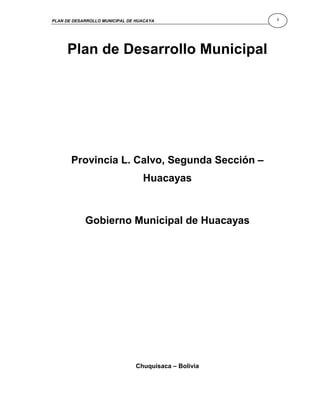 PLAN DE DESARROLLO MUNICIPAL DE HUACAYA                i




     Plan de Desarrollo Municipal




       Provincia L. Calvo, Segunda Sección –
                                  Huacayas



            Gobierno Municipal de Huacayas




                                Chuquisaca – Bolivia
 