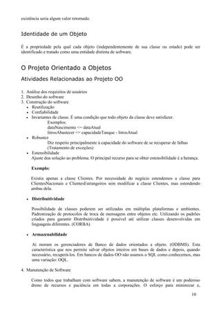 existência seria algum valor retornado.


Identidade de um Objeto

É a propriedade pela qual cada objeto (independentemente de sua classe ou estado) pode ser
identificado e tratado como uma entidade distinta de software.


O Projeto Orientado a Objetos
Atividades Relacionadas ao Projeto OO

1. Análise dos requisitos de usuários
2. Desenho do software
3. Construção do software
   • Reutilização
   • Confiabilidade
   • Invariantes de classe. É uma condição que todo objeto da classe deve satisfazer.
              Exemplos:
              dataNascimento <= dataAtual
              litrosAbastecer <= capacidadeTanque - litrosAtual
   • Robustez
              Diz respeito principalmente à capacidade do software de se recuperar de falhas
              (Tratamento de exceções)
   • Estensibilidade
     Ajuste doa solução ao problema. O principal recurso para se obter estensibilidade é a herança.

       Exemplo:

       Existia apenas a classe Clientes. Por necessidade do negócio estendemos a classe para
       ClientesNacionais e ClientesEstrangeiros sem modificar a classe Clientes, mas estendendo
       ambas dela.

   •   Distribuitividade

       Possibilidade de classes poderem ser utilizadas em múltiplas plataformas e ambientes.
       Padronização de protocolos de troca de mensagens entre objetos etc. Utilizando os padrões
       criados para garantir Distribuitividade é possível até utilizar classes desenvolvidas em
       linguagens diferentes. (CORBA)

   •   Armazenabilidade

       Ai moram os gerenciadores de Banco de dados orientados a objeto. (ODBMS). Esta
       característica que nos permite salvar objetos inteiros em bases de dados e depois, quando
       necessário, recuperá-los. Em bancos de dados OO não usamos o SQL como conhecemos, mas
       uma variação: OQL.

4. Manutenção de Software

       Como todos que trabalham com software sabem, a manutenção de software é um poderoso
       dreno de recursos e paciência em todas a corporações. O esforço para minimizar e,

                                                                                               10
 