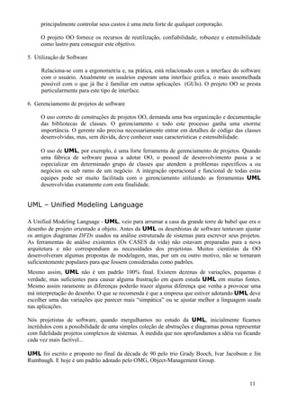 principalmente controlar seus custos é uma meta forte de qualquer corporação.

     O projeto OO fornece os recursos de reutilização, confiabilidade, robustez e estensibilidade
     como lastro para conseguir este objetivo.

5. Utilização de Software

     Relaciona-se com a ergonometria e, na prática, está relacionado com a interface do software
     com o usuário. Atualmente os usuários esperam uma interface gráfica, o mais assemelhada
     possível com o que já lhe é familiar em outras aplicações (GUIs). O projeto OO se presta
     particularmente para este tipo de interface.

6. Gerenciamento de projetos de software

     O uso correto de construções de projetos OO, demanda uma boa organização e documentação
     das bibliotecas de classes. O gerenciamento e todo este processo ganha uma enorme
     importância. O gerente não precisa necessariamente entrar em detalhes de código das classes
     desenvolvidas, mas, sem dúvida, deve conhecer suas características e estensibilidade.

     O uso de UML, por exemplo, é uma forte ferramenta de gerenciamento de projetos. Quando
     uma fábrica de software passa a adotar OO, o pessoal de desenvolvimento passa a se
     especializar em determinado grupo de classes que atendem a problemas específicos a ou
     negócios ou sub ramo de um negócio. A integração operacional e funcional de todas estas
     equipes pode ser muito facilitada com o gerenciamento utilizando as ferramentas UML
     desenvolvidas exatamente com esta finalidade.


UML – Unified Modeling Language

A Unified Modeling Language - UML, veio para arrumar a casa da grande torre de babel que era o
desenho de projeto orientado a objeto. Antes da UML os desenhistas de software tentavam ajustar
os antigos diagramas DFDs usados na análise estruturada de sistemas para escrever seus projetos.
As ferramentas de análise existentes (Os CASES da vida) não estavam preparadas para a nova
arquitetura e não correspondiam as necessidades dos projetistas. Muitos cientistas da OO
desenvolveram algumas propostas de modelagem, mas, por um ou outro motivo, não se tornaram
suficientemente populares para que fossem consideradas como padrões.
Mesmo assim, UML não é um padrão 100% final. Existem dezenas de variações, pequenas é
verdade, mas suficientes para causar alguma frustração em quem estuda UML em muitas fontes.
Mesmo assim raramente as diferenças poderão trazer alguma diferença que venha a provocar uma
má interpretação do desenho. O que se recomenda é que a empresa que estiver adotando UML deve
escolher uma das variações que parecer mais “simpática” ou se ajustar melhor a linguagem usada
nas aplicações.

Nós projetistas de software, quando mergulhamos no estudo da UML, inicialmente ficamos
incrédulos com a possibilidade de uma simples coleção de abstrações e diagramas possa representar
com fidelidade projetos complexos de sistemas. À medida que nos aprofundamos a idéia vai ficando
cada vez mais factível...

UML foi escrito e proposto no final da década de 90 pelo trio Grady Booch, Ivar Jacobson e Jin
Rumbaugh. E hoje é um padrão adotado pelo OMG, Object-Management Group.



                                                                                            11
 