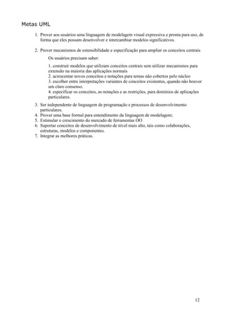 Metas UML
    1. Prover aos usuários uma linguagem de modelagem visual expressiva e pronta para uso, de
       forma que eles possam desenvolver e intercambiar modelos significativos.

    2. Prover mecanismos de estensibilidade e especificação para ampliar os conceitos centrais
           Os usuários precisam saber:
           1. construir modelos que utilizam conceitos centrais sem utilizar mecanismos para
           extensão na maioria das aplicações normais
           2. acrescentar novos conceitos e notações para temas não cobertos pelo núcleo
           3. escolher entre interpretações variantes de conceitos existentes, quando não houver
           um claro consenso.
           4. especificar os conceitos, as notações e as restrições, para domínios de aplicações
           particulares.
    3. Ser independente de linguagem de programação e processos de desenvolvimento
       particulares.
    4. Prover uma base formal para entendimento da linguagem de modelagem;
    5. Estimular o crescimento do mercado de ferramentas OO
    6. Suportar conceitos de desenvolvimento de nível mais alto, tais como colaborações,
       estruturas, modelos e componentes.
    7. Integrar as melhores práticas.




                                                                                            12
 