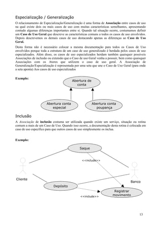 Especialização / Generalização
O relacionamento de Especialização/Generalização é uma forma de Associação entre casos de uso
na qual existe dois ou mais casos de uso com muitas características semelhantes, apresentando
contudo algumas diferenças importantes entre si. Quando tal situação ocorre, costumamos definir
um Caso de Uso Geral que descreve as características comuns a todos os casos de uso envolvidos.
Depois descrevemos os demais casos de uso destacando apenas as diferenças ao Caso de Uso
Geral.
Desta forma não é necessário colocar a mesma documentação para todos os Casos de Uso
envolvidos porque toda a estrutura de um caso de uso generalizado é herdada pelos casos de uso
especializados. Além disso, os casos de uso especializados herdam também quaisquer possíveis
Associações de inclusão ou extensão que o Caso de uso Geral venha a possuir, bem como quaisquer
Associações com os Atores que utilizem o caso de uso geral. A Associação de
Generalização/Especialização é representada por uma seta que une o Caso de Uso Geral (para onde
a seta aponta) Aos casos de uso especializados

Exemplo:
                                         Abertura de
                                            conta




                      Abertura conta                   Abertura conta
                         especial                        poupança

Inclusão
A Associação de inclusão costuma ser utilizada quando existe um serviço, situação ou rotina
comum a mais de um Caso de Uso. Quando isso ocorre, a documentação desta rotina é colocada em
caso de uso específico para que outros casos de uso simplesmente os inclua.


Exemplo:

                                              Saque


                                                <<include>>




Cliente
                                                                                   Banco
                           Depósito
                                                                       Registrar
                                               <<include>>            movimento




                                                                                          13
 