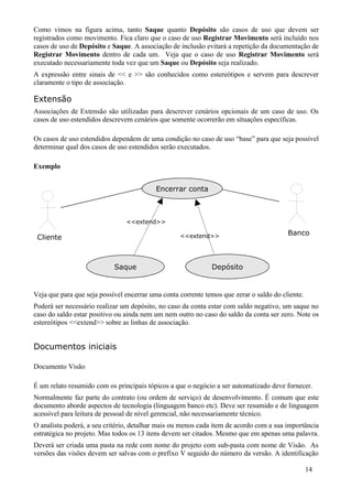 Como vimos na figura acima, tanto Saque quanto Depósito são casos de uso que devem ser
registrados como movimento. Fica claro que o caso de uso Registrar Movimento será incluído nos
casos de uso de Depósito e Saque. A associação de inclusão evitará a repetição da documentação de
Registrar Movimento dentro de cada um. Veja que o caso de uso Registrar Movimento será
executado necessariamente toda vez que um Saque ou Depósito seja realizado.
A expressão entre sinais de << e >> são conhecidos como estereótipos e servem para descrever
claramente o tipo de associação.

Extensão
Associações de Extensão são utilizadas para descrever cenários opcionais de um caso de uso. Os
casos de uso estendidos descrevem cenários que somente ocorrerão em situações específicas.

Os casos de uso estendidos dependem de uma condição no caso de uso “base” para que seja possível
determinar qual dos casos de uso estendidos serão executados.

Exemplo


                                           Encerrar conta



                                <<extend>>

                                                   <<extend>>                            Banco
 Cliente



                            Saque                             Depósito


Veja que para que seja possível encerrar uma conta corrente temos que zerar o saldo do cliente.
Poderá ser necessário realizar um depósito, no caso da conta estar com saldo negativo, um saque no
caso do saldo estar positivo ou ainda nem um nem outro no caso do saldo da conta ser zero. Note os
estereótipos <<extend>> sobre as linhas de associação.


Documentos iniciais

Documento Visão

É um relato resumido com os principais tópicos a que o negócio a ser automatizado deve fornecer.
Normalmente faz parte do contrato (ou ordem de serviço) de desenvolvimento. É comum que este
documento aborde aspectos de tecnologia (linguagem banco etc). Deve ser resumido e de linguagem
acessível para leitura de pessoal de nível gerencial, não necessariamente técnico.
O analista poderá, a seu critério, detalhar mais ou menos cada item de acordo com a sua importância
estratégica no projeto. Mas todos os 13 itens devem ser citados. Mesmo que em apenas uma palavra.
Deverá ser criada uma pasta na rede com nome do projeto com sub-pasta com nome de Visão. As
versões das visões devem ser salvas com o prefixo V seguido do número da versão. A identificação

                                                                                                  14
 