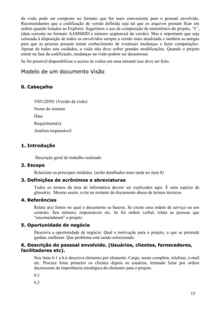 da visão pode ser composta no formato que for mais conveniente para o pessoal envolvido.
Recomendamos que a codificação de versão definida seja tal que os arquivos possam ficar em
ordem quando listados no Explorer. Sugerimos o uso de composição de mnemônico do projeto, ‘V’,
(data corrente no formato AAMMDD e número seqüencial da versão). Mas é importante que seja
colocada à disposição de todos os envolvidos sempre a versão mais atualizada e também as antigas
para que as pessoas possam tomar conhecimento de eventuais mudanças e fazer comparações.
Apesar de todos este cuidados, a visão não deve sofrer grandes modificações. Quando o projeto
entrar na fase de codificação, mudanças na visão podem ser desastrosas.
Se for possível disponibilizar o acesso às visões em uma intranet isso deve ser feito.

Modelo de um documento Visão

0. Cabeçalho


       V05120501 (Versão da visão)
       Nome do sistema
       Data
       Requisitante(s):
       Analista responsável:


1. Introdução

        Descrição geral do trabalho realizado
2. Escopo
       Relacione os principais módulos. (serão detalhados mais tarde no item 8)
3. Definições de acrônimos e abreviaturas
       Todos os termos da área de informática devem ser explicados aqui. É uma espécie de
       glossário. Mesmo assim, evite no restante do documento abuso de termos técnicos.
4. Referências
       Relate a(s) fontes no qual o documento se baseou. Se existe uma ordem de serviço ou um
       contrato. Seu número, responsáveis etc. Se foi ordem verbal, relate as pessoas que
       “encomendaram” o projeto.
5. Oportunidade de negócio
       Descreva a oportunidade de negócio. Qual a motivação para o projeto, o que se pretende
       ganhar, melhorar. Que problema está sendo solucionado.
6. Descrição do pessoal envolvido. (Usuários, clientes, fornecedores,
facilitadores etc).
       Nos itens 6.1 a 6.n descreva elemento por elemento. Cargo, nome completo, telefone, e-mail
       etc. Procure listar primeiro os clientes depois os usuários, tentando listar por ordem
       decrescente de importância estratégica do elemento para o projeto.
       6.1
       6.2

                                                                                            15
 