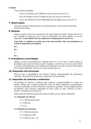 Exemplo:
     Vinte estações de trabalho.
               Cinco com Windows XP, 250Mb em rede com acesso web (25 %).
               Dez com Windows 98 com 128Mb em rede com acesso a web (50 %)
               Cinco com Windows 95 com 64Mb sem rede mais com acesso a web. (25 %)
7. Observações.
     Acrescente qualquer observação que você ache pertinente e não encontrou local mais
     específico para lançar.
8. Módulos
     Numere, nomeie e descreva as perspectivas de cada módulo do projeto. Procure descrever o
     que o módulo faz, para que serve e como se relacionará com outros módulos, se isso for
     importante. Cada módulo será um componente no diagrama de Caso de Uso.
     Tente listar os módulos na ordem que serão desenvolvidos (Não necessariamente na
     ordem de importância estratégica)
     8.1 ...
     8.2 ...
     .....
     8.n ...
9. Precedência e prioridades.
     Indique a ordem de prioridade dos módulos (item 8) e se ela será a mesma ordem de
     precedência para desenvolvimento ou não. Explique os critérios que você usou para definir
     os critérios, principalmente se um módulo mais importante teve que ser desenvolvido depois
     de um menos importante. Descreva as razões técnicas para isso.
10. Requisitos não funcionais
     Descreva aqui as dependências de softwares externos, particularidades de performance
     esperadas, necessidade de treinamento e outras que forem pertinentes.
11. Requisitos de sistemas e ambientes.
     Necessidades de software e hardware para viabilizar a operacionalidade do sistema em
     questão. Defina aqui o sistema operacional, banco de dados, linguagem de programação,
     servidor de aplicação, servidor de Internet, softwares de segurança. As necessidades mínimas
     de hardware como memória, capacidade em disco, placa de rede, conexões de rede e
     Internet, velocidade nas conexões etc.
     Separe cada item (Sistema operacional, banco de dados etc em subitens separados)
     11.1 Requisitos de software
               11.1.1 Sistema operacional.
               11.1.2 Browser
               11.1.3 etc...
     11.2 Requisitos de hardware
               11.2.1 Memória mínimas
               11.2.2 Espaço em HD
               11.2.3 Placa de rede... etc
                                                                                            17
 