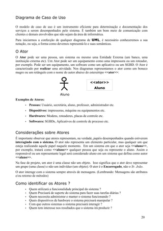 Diagrama de Caso de Uso

O modelo de caso de uso é um instrumento eficiente para determinação e documentação dos
serviços a serem desempenhados pelo sistema. É também um bom meio de comunicação com
clientes e demais envolvidos que não sejam da área de informática.
Para iniciarmos a confecção de qualquer diagrama de UML, é necessário conheceremos a sua
notação, ou seja, a forma como devemos representá-lo e suas semânticas.

O Ator
O Ator pode ser uma pessoa, um sistema ou mesmo uma Entidade Externa (um banco, uma
instituição externa etc). Um Ator pode ser um equipamento como uma impressora ou um roteador,
por exemplo. Pode ser um equipamento, um software como um aplicativo ou um SGBD. O Ator é
caracterizado por realizar uma atividade. Nos diagramas representamos o ator como um boneco
magro ou um retângulo com o nome do autor abaixo do estereótipo <<ator>>:


                                                          <<ator>>
                                                             Aluno
                                   Aluno
Exemplos de Atores:
       •   Pessoas: Usuário, secretária, aluno, professor, administrador etc.
       •   Dispositivos: impressoras, máquina ou equipamentos etc.
       •   Hardwares: Modens, roteadores, placas de controle etc.
       •   Softwares: SGBDs, Aplicativos de controle de processo etc.


Considerações sobre Atores
É importante observar que atores representam, na verdade, papéis desempenhados quando estiverem
interagindo com o sistema. O ator não representa um elemento particular, mas qualquer um que
esteja realizando aquele papel naquele momento. Em um sistema em que o ator seja <<aluno>>,
por exemplo, tratará como <<aluno>> qualquer pessoa que seja ou represente o aluno. Assim o
responsável ou um representante legal será considerado aluno em um sistema que defina como autor
<<aluno>>.
Na fase de projeto, um ator é uma classe não um objeto. Isso significa que o ator deve representar
um grupo (uma classe) e não um indivíduo (um objeto). O ator é o Encarregado, não o Sr. João.
O ator interage com o sistema sempre através de mensagens. (Lembrando: Mensagens são atributos
e/ou retorno de métodos)

Como identificar os Atores ?
       •   Quem utilizará a funcionalidade principal do sistema ?
       •   Quem Precisará de suporte do sistema para fazer suas tarefas diárias ?
       •   Quem necessita administrar e manter o sistema funcionando ?
       •   Quais dispositivos de hardware o sistema precisará manipular ?
       •   Com que outros sistemas o sistema precisará interagir ?
       •   Quem tem interesse nos resultados que o sistema irá produzir ?

                                                                                             20
 