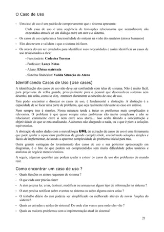 O Caso de Uso

•   Um caso de uso é um padrão de comportamento que o sistema apresenta:
        Cada caso de uso é uma seqüência de transações relacionadas que normalmente são
        executadas através de um diálogo entre um ator e o sistema.
•   Os casos de uso capturam a funcionalidade do sistema na visão dos usuários (atores humanos)
•   Eles descrevem e validam o que o sistema irá fazer.
•   Os atores devem ser estudados para identificar suas necessidades e assim identificar os casos de
    uso relacionados a eles:
        - Funcionário: Cadastra Turmas
        - Professor: Lança Notas
        - Aluno: Efetua matrícula
        - Sistema financeiro: Valida Situação do Aluno

Identificando Casos de Uso (Use cases)
A identificação dos casos de uso não deve ser confundida com telas do sistema. Não é muito fácil,
para projetistas da velha guarda, principalmente para o pessoal que desenvolveu sistemas sem
desenho, (na unha, como se diz), entender claramente o conceito de caso de uso.
Para poder encontrar e dissecar os casos de uso, é fundamental a abstração. A abstração é a
capacidade de se focar uma parte de problema, que seja realmente relevante ao caso em análise.
Nem sempre isso é simples. Nossa natureza tende a tratar os problemas mais complicados e
relevantes. O problema é que quase sempre estes problemas são muito complexos e não se
relacionam claramente entre si nem entre seus atores... Isso acaba tirando a concentração e
objetividade do que se está analisando. Acabamos não chegando a nada, ou o que é pior: a soluções
equivocadas.
A abstração de mãos dadas com a metodologia UML de extração de casos de uso é uma ferramenta
que pode ajudar a equacionar problemas de grande complexidade, encontrando soluções simples e
fáceis de implementar, deixando a aparente complexidade do problema inicial para trás.
Outra grande vantagem do levantamento dos casos de uso e sua posterior apresentação em
diagramas, é o fato de que podem ser compreendidos sem muita dificuldade pelos usuários e
analistas de negócio menos técnicos.
A seguir, algumas questões que podem ajudar a extrair os casos de uso dos problemas do mundo
real.

Como encontrar um caso de uso ?
•   Quais funções os atores requerem do sistema ?
•   O que cada ator precisa fazer
•   A ator precisa ler, criar, destruir, modificar ou armazenar algum tipo de informação no sistema ?
•   O ator precisa notificar sobre eventos no sistema ou sobre alguma outra coisa ?
•   O trabalho diário do ator poderia ser simplificado ou melhorado através de novas funções do
    sistema?
•   Quais as entradas e saídas do sistema? De onde elas vem e para onde elas vão ?
•   Quais os maiores problemas com a implementação atual do sistema?

                                                                                                 21
 