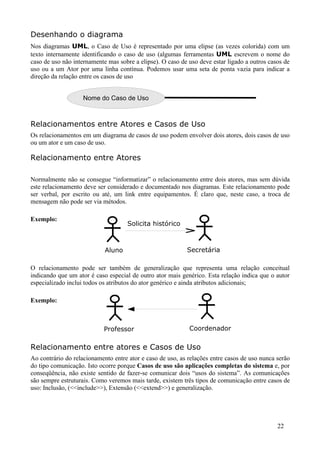 Desenhando o diagrama
Nos diagramas UML, o Caso de Uso é representado por uma elipse (as vezes colorida) com um
texto internamente identificando o caso de uso (algumas ferramentas UML escrevem o nome do
caso de uso não internamente mas sobre a elipse). O caso de uso deve estar ligado a outros casos de
uso ou a um Ator por uma linha contínua. Podemos usar uma seta de ponta vazia para indicar a
direção da relação entre os casos de uso


                    Nome do Caso de Uso



Relacionamentos entre Atores e Casos de Uso
Os relacionamentos em um diagrama de casos de uso podem envolver dois atores, dois casos de uso
ou um ator e um caso de uso.

Relacionamento entre Atores

Normalmente não se consegue “informatizar” o relacionamento entre dois atores, mas sem dúvida
este relacionamento deve ser considerado e documentado nos diagramas. Este relacionamento pode
ser verbal, por escrito ou até, um link entre equipamentos. É claro que, neste caso, a troca de
mensagem não pode ser via métodos.

Exemplo:
                                    Solicita histórico



                            Aluno                          Secretária

O relacionamento pode ser também de generalização que representa uma relação conceitual
indicando que um ator é caso especial de outro ator mais genérico. Esta relação indica que o autor
especializado inclui todos os atributos do ator genérico e ainda atributos adicionais;

Exemplo:



                            Professor                       Coordenador

Relacionamento entre atores e Casos de Uso
Ao contrário do relacionamento entre ator e caso de uso, as relações entre casos de uso nunca serão
do tipo comunicação. Isto ocorre porque Casos de uso são aplicações completas do sistema e, por
conseqüência, não existe sentido de fazer-se comunicar dois “usos do sistema”. As comunicações
são sempre estruturais. Como veremos mais tarde, existem três tipos de comunicação entre casos de
uso: Inclusão, (<<include>>), Extensão (<<extend>>) e generalização.




                                                                                              22
 