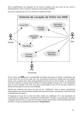 Para exemplificarmos um diagrama de um sistema completo com seus casos de uso, atores e
relacionamentos vamos examinar o projeto de uma locadora de DVDs
Este seria o diagrama de nível zero referido no modelo de Visão


                Sistema de Locação de DVDs Via WEB

                                                                  Administrar
                 Locar DVD
                                                                  Promoções
                                           Entregar
                                           Locação


                                Administrar
                                  Multas

Cliente                                                                                    Site

                      Devolução



                                                         Administrar
                         Controlar                        Marketing
                         Estoques




                             Fornecedor

Nós já vimos que UML prevê a possibilidade de ligação entre atores. Contudo, consideramos que
se não existir um caso de uso entre eles, não será possível desenvolver código para esta ligação,
muitas vezes a ligação entre atores acaba ganhando um Caso de Uso. Por exemplo, se o fornecedor
necessitar conhecer o estoque atual de filmes na locadora poderia interagir com o site diretamente
(que em nosso exemplo é um ator). Fica clara a necessidade de um caso de uso para viabilizar o
acesso do fornecedor ao site com esta finalidade.
Mesmo que realmente não exista um caso de uso “codificável” entre os atores, normalmente
representamos estes relacionamentos quando precisamos representar comunicações importantes para
o entendimento do negócio.
O diagrama de Casos de Uso não tem reflexo direto em codificação. Ele é um instrumento de
visualização da complexidade é a abstração da complexidade. Contudo, ao ser analisado e aprovado
o diagrama de nível zero e a visão como um todo, estamos prontos para a análise propriamente dita.
Esta fase se inicia na confecção do documento Nomenclatura.




                                                                                             24
 