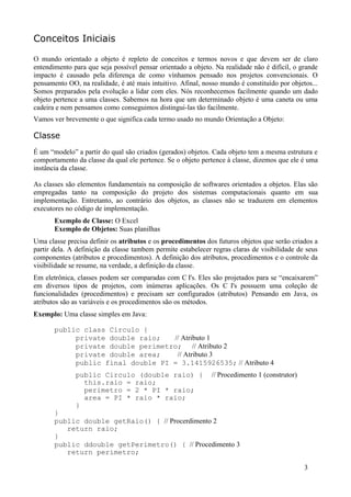 Conceitos Iniciais

O mundo orientado a objeto é repleto de conceitos e termos novos e que devem ser de claro
entendimento para que seja possível pensar orientado a objeto. Na realidade não é difícil, o grande
impacto é causado pela diferença de como vínhamos pensado nos projetos convencionais. O
pensamento OO, na realidade, é até mais intuitivo. Afinal, nosso mundo é constituído por objetos...
Somos preparados pela evolução a lidar com eles. Nós reconhecemos facilmente quando um dado
objeto pertence a uma classes. Sabemos na hora que um determinado objeto é uma caneta ou uma
cadeira e nem pensamos como conseguimos distingui-las tão facilmente.
Vamos ver brevemente o que significa cada termo usado no mundo Orientação a Objeto:

Classe
É um “modelo” a partir do qual são criados (gerados) objetos. Cada objeto tem a mesma estrutura e
comportamento da classe da qual ele pertence. Se o objeto pertence à classe, dizemos que ele é uma
instância da classe.

As classes são elementos fundamentais na composição de softwares orientados a objetos. Elas são
empregadas tanto na composição do projeto dos sistemas computacionais quanto em sua
implementação. Entretanto, ao contrário dos objetos, as classes não se traduzem em elementos
executores no código de implementação.
       Exemplo de Classe: O Excel
       Exemplo de Objetos: Suas planilhas
Uma classe precisa definir os atributos e os procedimentos dos futuros objetos que serão criados a
partir dela. A definição da classe tambem permite estabelecer regras claras de visibilidade de seus
componentes (atributos e procedimentos). A definição dos atributos, procedimentos e o controle da
visibilidade se resume, na verdade, a definição da classe.
Em eletrônica, classes podem ser comparadas com C I's. Eles são projetados para se “encaixarem”
em diversos tipos de projetos, com inúmeras aplicações. Os C I's possuem uma coleção de
funcionalidades (procedimentos) e precisam ser configurados (atributos). Pensando em Java, os
atributos são as variáveis e os procedimentos são os métodos.
Exemplo: Uma classe simples em Java:

       public class Circulo {
            private double raio;   // Atributo 1
            private double perimetro; // Atributo 2
            private double area;    // Atributo 3
            public final double PI = 3.1415926535; // Atributo 4
              public Circulo (double raio) {                  // Procedimento 1 (construtor)
                this.raio = raio;
                perimetro = 2 * PI * raio;
                area = PI * raio * raio;
              }
       }
       public double getRaio() { // Procerdimento 2
          return raio;
       }
       public ddouble getPerimetro() { // Procedimento 3
          return perimetro;

                                                                                               3
 