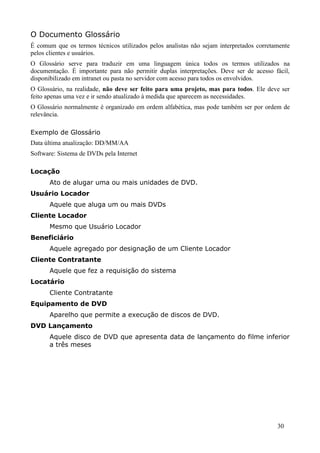 O Documento Glossário
É comum que os termos técnicos utilizados pelos analistas não sejam interpretados corretamente
pelos clientes e usuários.
O Glossário serve para traduzir em uma linguagem única todos os termos utilizados na
documentação. É importante para não permitir duplas interpretações. Deve ser de acesso fácil,
disponibilizado em intranet ou pasta no servidor com acesso para todos os envolvidos.
O Glossário, na realidade, não deve ser feito para uma projeto, mas para todos. Ele deve ser
feito apenas uma vez e ir sendo atualizado à medida que aparecem as necessidades.
O Glossário normalmente é organizado em ordem alfabética, mas pode também ser por ordem de
relevância.

Exemplo de Glossário
Data última atualização: DD/MM/AA
Software: Sistema de DVDs pela Internet

Locação
      Ato de alugar uma ou mais unidades de DVD.
Usuário Locador
      Aquele que aluga um ou mais DVDs
Cliente Locador
      Mesmo que Usuário Locador
Beneficiário
      Aquele agregado por designação de um Cliente Locador
Cliente Contratante
      Aquele que fez a requisição do sistema
Locatário
      Cliente Contratante
Equipamento de DVD
      Aparelho que permite a execução de discos de DVD.
DVD Lançamento
      Aquele disco de DVD que apresenta data de lançamento do filme inferior
      a três meses




                                                                                         30
 