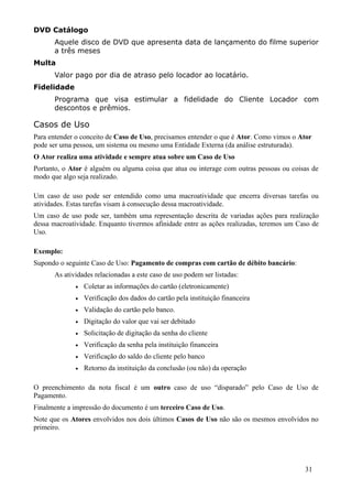 DVD Catálogo
      Aquele disco de DVD que apresenta data de lançamento do filme superior
      a três meses
Multa
      Valor pago por dia de atraso pelo locador ao locatário.
Fidelidade
      Programa que visa estimular a fidelidade do Cliente Locador com
      descontos e prêmios.

Casos de Uso
Para entender o conceito de Caso de Uso, precisamos entender o que é Ator. Como vimos o Ator
pode ser uma pessoa, um sistema ou mesmo uma Entidade Externa (da análise estruturada).
O Ator realiza uma atividade e sempre atua sobre um Caso de Uso
Portanto, o Ator é alguém ou alguma coisa que atua ou interage com outras pessoas ou coisas de
modo que algo seja realizado.

Um caso de uso pode ser entendido como uma macroatividade que encerra diversas tarefas ou
atividades. Estas tarefas visam à consecução dessa macroatividade.
Um caso de uso pode ser, também uma representação descrita de variadas ações para realização
dessa macroatividade. Enquanto tivermos afinidade entre as ações realizadas, teremos um Caso de
Uso.

Exemplo:
Supondo o seguinte Caso de Uso: Pagamento de compras com cartão de débito bancário:
      As atividades relacionadas a este caso de uso podem ser listadas:
             •   Coletar as informações do cartão (eletronicamente)
             •   Verificação dos dados do cartão pela instituição financeira
             •   Validação do cartão pelo banco.
             •   Digitação do valor que vai ser debitado
             •   Solicitação de digitação da senha do cliente
             •   Verificação da senha pela instituição financeira
             •   Verificação do saldo do cliente pelo banco
             •   Retorno da instituição da conclusão (ou não) da operação

O preenchimento da nota fiscal é um outro caso de uso “disparado” pelo Caso de Uso de
Pagamento.
Finalmente a impressão do documento é um terceiro Caso de Uso.
Note que os Atores envolvidos nos dois últimos Casos de Uso não são os mesmos envolvidos no
primeiro.




                                                                                          31
 