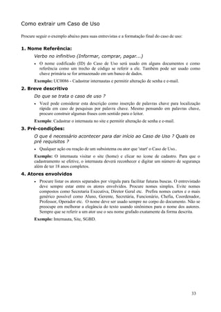 Como extrair um Caso de Uso

Procure seguir o exemplo abaixo para suas entrevistas e a formatação final do caso de uso:

1. Nome Referência:
       Verbo no infinitivo (Informar, comprar, pagar...)
       •   O nome codificado (ID) do Caso de Uso será usado em alguns documentos e como
           referência como um trecho de código se referir a ele. Também pode ser usado como
           chave primária se for armazenado em um banco de dados.
       Exemplo: UC0086 - Cadastrar internautas e permitir alteração de senha e e-mail.
2. Breve descritivo
       Do que se trata o caso de uso ?
       •   Você pode considerar esta descrição como inserção de palavras chave para localização
           rápida em caso de pesquisas por palavra chave. Mesmo pensando em palavras chave,
           procure construir algumas frases com sentido para o leitor.
       Exemplo: Cadastrar o internauta no site e permitir alteração de senha e e-mail.
3. Pré-condições:
       O que é necessário acontecer para dar início ao Caso de Uso ? Quais os
       pré requisitos ?
       •   Qualquer ação ou reação de um subsistema ou ator que 'start' o Caso de Uso..
       Exemplo: O internauta visitar o site (home) e clicar no ícone de cadastro. Para que o
       cadastramento se efetive, o internauta deverá reconhecer e digitar um número de segurança
       além de ter 18 anos completos.
4. Atores envolvidos
       •   Procure listar os atores separados por vírgula para facilitar futuras buscas. O entrevistado
           deve sempre estar entre os atores envolvidos. Procure nomes simples. Evite nomes
           compostos como Secretaria Executiva, Diretor Geral etc. Prefira nomes curtos e o mais
           genérico possível como Aluno, Gerente, Secretária, Funcionário, Chefia, Coordenador,
           Professor, Operador etc. O nome deve ser usado sempre no corpo do documento. Não se
           preocupe em melhorar a elegância do texto usando sinônimos para o nome dos autores.
           Sempre que se referir a um ator use o seu nome grafado exatamente da forma descrita.
       Exemplo: Internauta, Site, SGBD.




                                                                                                  33
 