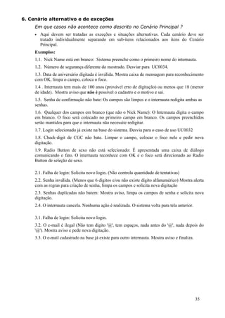 6. Cenário alternativo e de exceções
     Em que casos não acontece como descrito no Cenário Principal ?
     •   Aqui devem ser tratadas as exceções e situações alternativas. Cada cenário deve ser
         tratado individualmente separando em sub-itens relacionados aos itens do Cenário
         Principal.
     Exemplos:
     1.1. Nick Name está em branco: Sistema preenche como o primeiro nome do internauta.
     1.2. Número de segurança diferente do mostrado. Desviar para UC0034.
     1.3. Data de aniversário digitada é inválida. Mostra caixa de mensagem para reconhecimento
     com OK, limpa o campo, coloca o foco.
     1.4 . Internauta tem mais de 100 anos (provável erro de digitação) ou menos que 18 (menor
     de idade). Mostra aviso que não é possível o cadastro e o motivo e sai.
     1.5. Senha de confirmação não bate: Os campos são limpos e o internauta redigita ambas as
     senhas.
     1.6. Qualquer dos campos em branco (que não o Nick Name): O Internauta digita o campo
     em branco. O foco será colocado no primeiro campo em branco. Os campos preenchidos
     serão mantidos para que o internauta não necessite redigitar.
     1.7. Login selecionado já existe na base do sistema. Desvia para o caso de uso UC0032
     1.8. Check-digit de CGC não bate. Limpar o campo, colocar o foco nele e pedir nova
     digitação.
     1.9. Radio Button de sexo não está selecionado: É apresentada uma caixa de diálogo
     comunicando o fato. O internauta reconhece com OK e o foco será direcionado ao Radio
     Button de seleção de sexo.

     2.1. Falha de login: Solicita novo login. (Não controla quantidade de tentativas)
     2.2. Senha inválida. (Menos que 6 dígitos e/ou não existe dígito alfanumérico) Mostra alerta
     com as regras para criação de senha, limpa os campos e solicita nova digitação
     2.3. Senhas duplicadas não batem: Mostra aviso, limpa os campos de senha e solicita nova
     digitação.
     2.4. O internauta cancela. Nenhuma ação é realizada. O sistema volta para tela anterior.

     3.1. Falha de login: Solicita novo login.
     3.2. O e-mail é ilegal (Não tem dígito '@', tem espaços, nada antes do '@', nada depois do
     '@'). Mostra aviso e pede nova digitação.
     3.3. O e-mail cadastrado na base já existe para outro internauta. Mostra aviso e finaliza.




                                                                                                  35
 