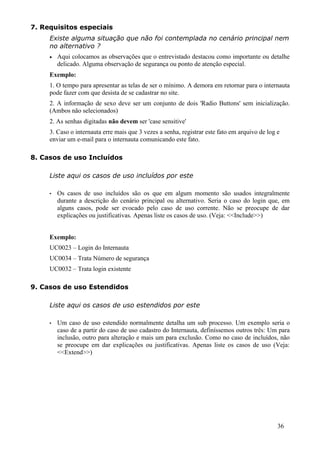 7. Requisitos especiais
     Existe alguma situação que não foi contemplada no cenário principal nem
     no alternativo ?
     •   Aqui colocamos as observações que o entrevistado destacou como importante ou detalhe
         delicado. Alguma observação de segurança ou ponto de atenção especial.
     Exemplo:
     1. O tempo para apresentar as telas de ser o mínimo. A demora em retornar para o internauta
     pode fazer com que desista de se cadastrar no site.
     2. A informação de sexo deve ser um conjunto de dois 'Radio Buttons' sem inicialização.
     (Ambos não selecionados)
     2. As senhas digitadas não devem ser 'case sensitive'
     3. Caso o internauta erre mais que 3 vezes a senha, registrar este fato em arquivo de log e
     enviar um e-mail para o internauta comunicando este fato.

8. Casos de uso Incluídos

     Liste aqui os casos de uso incluídos por este

     •   Os casos de uso incluídos são os que em algum momento são usados integralmente
         durante a descrição do cenário principal ou alternativo. Seria o caso do login que, em
         alguns casos, pode ser evocado pelo caso de uso corrente. Não se preocupe de dar
         explicações ou justificativas. Apenas liste os casos de uso. (Veja: <<Include>>)


     Exemplo:
     UC0023 – Login do Internauta
     UC0034 – Trata Número de segurança
     UC0032 – Trata login existente

9. Casos de uso Estendidos

     Liste aqui os casos de uso estendidos por este

     •   Um caso de uso estendido normalmente detalha um sub processo. Um exemplo seria o
         caso de a partir do caso de uso cadastro do Internauta, definíssemos outros três: Um para
         inclusão, outro para alteração e mais um para exclusão. Como no caso de incluídos, não
         se preocupe em dar explicações ou justificativas. Apenas liste os casos de uso (Veja:
         <<Extend>>)




                                                                                               36
 