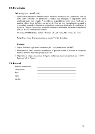 12. Pendências

    Existe alguma pendência ?
    •   Liste aqui as pendências referenciadas na descrição do caso de uso. Numere no local do
        texto (entre colchetes) as pendências a medida que apareçam. É importante tentar
        estabelecer datas para solução. A medida que as pendências forem sendo resolvidas, o
        analista edita o texto definitivo no corpo do Caso de Uso (normalmente no cenário
        principal ou no cenário alternativo) retirando os toquens de sinalização de pendências. A
        versão do Caso de Uso deve ser salva sem eliminação da anterior, batizando o documento
        do Caso de Uso com nome no formato:
        UCnnnnnAAMMDD.doc (nnnnn = Número UC, AA = ano, MM = mes, DD = dia)

        Nota: Use o nome do arquivo acima no campo Versão do rodapé.


        Exemplo:
    1. Layout da tela de login ainda em construção. Prazo para término: 04/04/05
    2. Falta definir a tabela onde será armazenada a “palavra secreta” e a forma de utilização.
       Reunião marcada para definição em 10/04/05
    3. Algoritmo de seleção randômica de figuras na base de dados será definida até 15/04/05 –
       Responsável: Sr André..

13. Rodapé
    Analista responsável          ________________________________________
    Entrevistado:                 ________________________________________
    Área:                         ________________________________________
    Data:                         ________________________________________
    Versão:                       ________________________________________




                                                                                            38
 
