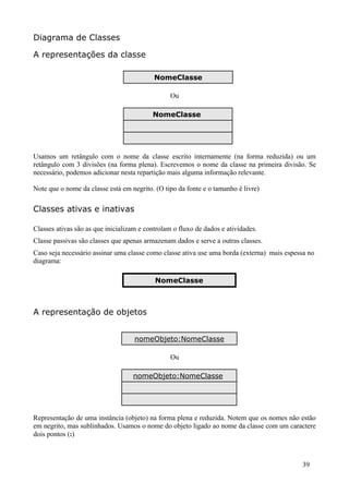 Diagrama de Classes

A representações da classe

                                           NomeClasse

                                                 Ou

                                          NomeClasse




Usamos um retângulo com o nome da classe escrito internamente (na forma reduzida) ou um
retângulo com 3 divisões (na forma plena). Escrevemos o nome da classe na primeira divisão. Se
necessário, podemos adicionar nesta repartição mais alguma informação relevante.

Note que o nome da classe está em negrito. (O tipo da fonte e o tamanho é livre)

Classes ativas e inativas

Classes ativas são as que inicializam e controlam o fluxo de dados e atividades.
Classe passivas são classes que apenas armazenam dados e serve a outras classes.
Caso seja necessário assinar uma classe como classe ativa use uma borda (externa) mais espessa no
diagrama:

                                           NomeClasse



A representação de objetos


                                    nomeObjeto:NomeClasse

                                                 Ou

                                   nomeObjeto:NomeClasse




Representação de uma instância (objeto) na forma plena e reduzida. Notem que os nomes não estão
em negrito, mas sublinhados. Usamos o nome do objeto ligado ao nome da classe com um caractere
dois pontos (:)



                                                                                            39
 