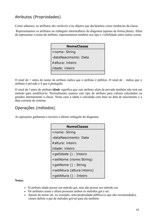 Atributos (Propriedades)

Como sabemos, os atributos são variáveis e/ou objetos que declaramos como instâncias da classe.
 Representamos os atributos no retângulo intermediário do diagrama (apenas da forma plena). Além
de representar o nome do atributo, representamos também seu tipo e visibilidade entre outras coisas.


                                         NomeClasse
                              +nome: String
                              -dataNascimento: Data
                              #altura: inteiro
                              /idade: inteiro


O sinal de + antes do nome do atributo indica que o atributo é público. O sinal de – indica que o
atributo é privado e # que é protegido.
O sinal de / antes do atributo idade significa que este atributo além de privado também não terá um
método para modificá-lo. Normalmente usamos este tipo de atributo para valores calculados ou
gerados internamente a classe. Neste caso a idade é calculada com base na data de nascimento e a
data corrente do sistema.

Operações (métodos)

As operações ganharam o terceiro e último retângulo do diagrama.


                                         NomeClasse
                              +nome: String
                              -dataNascimento: Data
                              #altura: inteiro
                              /idade: inteiro
                              +getIdade () : Inteiro
                              +setNome (nome:String)
                              +getNome () : String
                              +setAltura (altura:inteiro)
                              +getAltura () : Inteiro
Notas:

         •   O atributo idade possui um método get, mas não possui um método set.
         •   Os atributos nome e altura possuem ambos os métodos get e set.
         •   Apesar do nome ser, no exemplo, uma propriedade pública (o que não recomendado),
             vamos definir o par de métodos get/set para ele também.


                                                                                               41
 