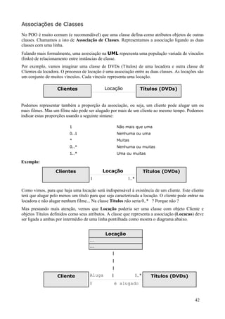 Associações de Classes
No POO é muito comum (e recomendável) que uma classe defina como atributos objetos de outras
classes. Chamamos a isto de Associação de Classes. Representamos a associação ligando as duas
classes com uma linha.
Falando mais formalmente, uma associação na UML representa uma população variada de vínculos
(links) de relacionamento entre instâncias de classe.
Por exemplo, vamos imaginar uma classe de DVDs (Títulos) de uma locadora e outra classe de
Clientes da locadora. O processo de locação é uma associação entre as duas classes. As locações são
um conjunto de muitos vínculos. Cada vínculo representa uma locação.

                   Clientes                  Locação                Títulos (DVDs)


Podemos representar também a proporção da associação, ou seja, um cliente pode alugar um ou
mais filmes. Mas um filme não pode ser alugado por mais de um cliente ao mesmo tempo. Podemos
indicar estas proporções usando a seguinte sintaxe:

                          1                          Não mais que uma
                          0..1                       Nenhuma ou uma
                          *                          Muitas
                          0..*                       Nenhuma ou muitas
                          1..*                       Uma ou muitas

Exemplo:

                  Clientes                  Locação                     Títulos (DVDs)
                                     1                    1..*

Como vimos, para que haja uma locação será indispensável à existência de um cliente. Este cliente
terá que alugar pelo menos um título para que seja caracterizada a locação. O cliente pode entrar na
locadora e não alugar nenhum filme... Na classe Titulos não seria 0..* ? Porque não ?
Mas prestando mais atenção, vemos que Locação poderia ser uma classe com objeto Cliente e
objetos Títulos definidos como seus atributos. A classe que representa a associação (Locacao) deve
ser ligada a ambas por intermédio de uma linha pontilhada como mostra o diagrama abaixo.


                                              Locação
                                     ...
                                     ...

                                                 |
                                                 |
                                                 |
                   Cliente           Aluga       |               1..*      Títulos (DVDs)
                                     1            é alugado


                                                                                               42
 