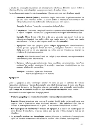 O estudo das associações se preocupa em entender como objetos de diferentes classes podem se
relacionar. Como o projetista poderá usar estas associações da melhor forma.
Existem basicamente quatro formas de associações: (Que veremos com mais detalhes a seguir)

        1. Simples ou Binária: (nNária) Associação simples entre classes. Representa os casos em
           que uma classe referencia a outra. As classes podem se referenciar mutuamente ou não.
           Não é muito comum mas podemos ter múltiplas associas entre classes.

           Exemplo: Produto e Fornecedor em uma classe de ItensPedido.

        2. Composição: Temos uma composição quando o objeto de uma classe só existe enquanto
           os objetos “hóspedes” existam, isto é, as partes são essenciais para a existência do todo.

          Exemplo: Motor de um avião. Um avião não é um avião sem motor. (pode ser no
          máximo um planador). Uma cadeira não é uma cadeira sem os pés (Mas é uma cadeira
          sem os braços – Os braços não compoem a cadeira – são agregados).

        3. Agregação: Temos uma agregação quando o objeto agregador pode continuar existindo
           mesmo que seus agregados deixem de existir. A variação no número de sócios de um
           clube, funcionários em uma empresa ou ovelhas em um rebanho não interfere na
           existência do objeto que os contém.

           Exemplo: Um clube (e seus sócios), um colégio (e seus alunos) , um departamento de
           uma empresa (e seus funcionários).

        4. Herança: Na herança, perguntamos se a classe candidata a ser uma subclasse é um “caso
           particular” da provável superclasse. Se a provável superclasse possui atributos que com
           certeza a subclasse irá compartilhar.

           Exemplo: Mamífero é superclasse de Primata
                    Primata é superclasse de Ser Humano

Agregação

Como a agregação é uma composição familiar por meio da qual os sistemas de software
representam estruturas da vida real. Por exemplo, uma cidade é um agregado de casas, uma floresta
é um agregado de árvores etc. Em outras palavras a agregação é uma associação grupo/membro,
onde o grupo (ou agregado) é um objeto e seus membros (ou constituintes) outros objetos .
As características mais importantes da agregação são:

•   O objeto agregado pode potencialmente existir sem seus objetos constituintes.

    Exemplo: O departamento de uma empresa: É possível demitir todos os funcionários de uma
    empresa, mas o departamento ainda continuará existindo... Não poderíamos dizer isso da
    floresta.. ai o exemplo da floresta não se aplica... E um rebanho de ovelhas sem ovelhas ?
•   Um objeto pode ser constituinte de mais de um agregado. É o caso de um cidadão poder ser
    sócio de mais de um clube... Mas não seria o caso de uma ovelha pertencer a mais de um
    rebanho...
•   As agregações tendem a ser homogêneas. Isso quer dizer que os constituintes de um agregado
    típico são todos de uma mesma classe. (Árvores, ovelhas, casas, cidadãos, ítens de pedido)


                                                                                                43
 