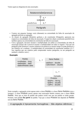 Vamos agora ao diagrama de uma associação:


                                  RelatororioDeGerencia

                                                ◊      0..*
                                             {ordenado}
                              parteDoTexto             0..*

                                           Parágrafo

  •    Usamos um pequeno losango vazio (diamante) na extremidade da linha de associação do
       agregado próximo ao agregado.
  •    As classes do agregado (Relatório gerência e do constituinte (Parágrafo), aparecem nas
       respectivas extremidades da linha de associação. O papel do objeto constituinte parteDoTexto
       também aparece na extremidade do constituinte da linha de associação.
  •    Com a agregação, devemos mostrar a multiplicidade em ambas as extremidades da linha de
       associação porque não é possível assumir a multiplicidade em todos os lugares. Veja que um
       parágrafo pode pertencer a muitos relatórios de gerência ao mesmo tempo ou pode pertencer a
       um relatório ou a nenhum. A multiplicidade na extremidade do constituinte também é 0..*.
       Isso significa que um relatório pode compreender muitos parágrafos, ou um parágrafo ou
       nenhum ( relatório vazio )
  Exemplo

                      Pedido                                    Itens Pedido
                                               1.. *
               -nroPedido : long
               -datPedido : date                          -qtdItem : double
               -datEntPedido:date                         -valUniItem : double



                                                                        1.. *

                                                                      Compõe
                                                                  Produto
                                                              -desPro : String
                                                              -qtdPro : double
                                                              -valPro : double



Neste exemplo, a agregação existe apenas entre a classe Pedido e a classe Itens Pedidos (veja o
losango). A classe Produto possui apenas uma associação binária comum com a classe itens
Pedido. Note que os itens do pedido não podem existir sem que um pedido os tenha gerado.
Portanto, item pedido faz parte de pedido. Veja que a classe Produto não depende de Pedido
nem de Itens Pedido.

      A agregação é tipicamente homogênea – São objetos idênticos

                                                                                              44
 