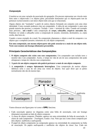 Composição

Constitui-se em uma variação da associação de agregação. Ela procura representar um vínculo mais
forte entre o objeto-todo e os objetos parte, procurando demonstrar que os objetos-parte tem de
pertencer exclusivamente a um único objeto-todo com que se relacionam.
Alguns objetos são “montados” a partir de outros objetos formando um conjunto com uma clara
identidade. Como exemplo podemos citar um computador. A idéia de um computador é, para uma
grande maioria das pessoas, o conjunto: Teclado + torre + terminal de vídeo. Usando um exemplo
mais próximo... um e-mail é uma composição de corpo, cabeçalho, arquivos anexados etc.
Podemos ver ainda o cabeçalho como a composição de assunto, remetente, destinatário, cc, cópia
oculta, data hora etc.
Usando o nosso exemplo do e-mail, Na composição chamamos o objeto e-mail de composto e os
objetos que o compõem (assunto, remetente etc.) de objeto componente.
Em uma composição, um mesmo objeto-parte não pode associar-se a mais de um objeto todo.
Neste caso usamos um losango (diamante) preenchido.

Principais Características das Composições:

1. O objeto composto não existe sem seus componentes. Um computador sem teclado torre e
   monitor não é um computador. Assim, o tempo de vida de um de seus componentes não pode
   ultrapassar o tempo de vida dos seus componentes.
2. À parte de um objeto composto não poderá pertencer a mais de um objeto composto.
3. A composição é sempre tipicamente heterogênea. Uma composição de muitos objetos
   idênticos seria o caso de um array (ou vetor) de objetos. Isso quer dizer que as partes
   normalmente não são do mesmo tipo.




                                    Planador


                                                              1                  1
    1            fuselagem       cauda            1        asaEesquerda              asaDireita


        Fuselagem                      Cauda                             Asa

Vamos dissecar esta figura para ver como o UML funciona.

•   Cada associação aparece no diagrama como uma linha de associação, com um losango
    (diamante) encostado no lado do objeto composto.
•   A classe do objeto composto, Planador, aparece em uma extremidade da linha de associação. A
    classe de cada componente – Fuselagem, Cauda e Asa. Note que asa é uma classe composta por
    dois objetos: asaDireita e asaEsquerda.
•   O papel do objeto componente na composição aparece na extremidade do componente na linha
    de associação. Os papéis asaEsquerda e asaDireita são objetos da classe Asa. Cada um
                                                                                           45
 