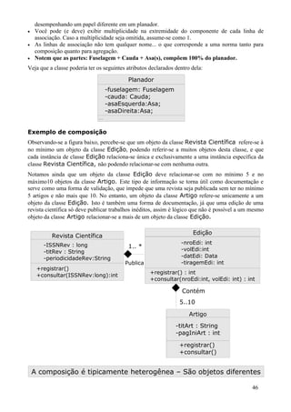 desempenhando um papel diferente em um planador.
•   Você pode (e deve) exibir multiplicidade na extremidade do componente de cada linha de
    associação. Caso a multiplicidade seja omitida, assume-se como 1.
•   As linhas de associação não tem qualquer nome... o que corresponde a uma norma tanto para
    composição quanto para agregação.
•   Notem que as partes: Fuselagem + Cauda + Asa(s), compõem 100% do planador.
Veja que a classe poderia ter os seguintes atributos declarados dentro dela:

                                           Planador
                                    -fuselagem: Fuselagem
                                    -cauda: Cauda;
                                    -asaEsquerda:Asa;
                                    -asaDireita:Asa;
                              ...



Exemplo de composição
Observando-se a figura baixo, percebe-se que um objeto da classe Revista Científica refere-se à
no mínimo um objeto da classe Edição, podendo referir-se a muitos objetos desta classe, e que
cada instância de classe Edição relaciona-se única e exclusivamente a uma instância específica da
classe Revista Científica, não podendo relacionar-se com nenhuma outra.
Notamos ainda que um objeto da classe Edição deve relacionar-se com no mínimo 5 e no
máximo10 objetos da classe Artigo. Este tipo de informação se torna útil como documentação e
serve como uma forma de validação, que impede que uma revista seja publicada sem ter no mínimo
5 artigos e não mais que 10. No entanto, um objeto da classe Artigo refere-se unicamente a um
objeto da classe Edição. Isto é também uma forma de documentação, já que uma edição de uma
revista científica só deve publicar trabalhos inéditos, assim é lógico que não é possível a um mesmo
objeto da classe Artigo relacionar-se a mais de um objeto da classe Edição.

                                                                       Edição
          Revista Científica
       -ISSNRev : long                                            -nroEdi: int
                                           1.. *                  -volEdi:int
       -titRev : String
       -periodicidadeRev:String                                   -datEdi: Data
                                          Publica                 -tiragemEdi: int
     +registrar()
                                                     +registrar() : int
     +consultar(ISSNRev:long):int
                                                     +consultar(nroEdi:int, volEdi: int) : int

                                                                   Contém
                                                                  5..10

                                                                      Artigo
                                                                -titArt : String
                                                                -pagIniArt : int

                                                                 +registrar()
                                                                 +consultar()


    A composição é tipicamente heterogênea – São objetos diferentes

                                                                                               46
 