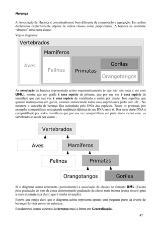 Herança

A Associação de Herança é conceitualmente bem diferente de composição e agregação. Em ambas
declaramos explicitamente objetos de outras classes como propriedades. A herança na realidade
“absorve” uma outra classe.
Veja o diagrama:

   Vertebrados
                     Mamíferos

      Aves                                                            Gorilas
                        Felinos             Primatas
                                                                Orangotangos

As associação de herança representada acima esquematicamente (e que não tem nada a ver com
UML), mostra que um gorila é uma espécie de primata, que por sua vez é uma espécie de
mamífero que por sua vez é uma espécie de vertebrado e assim por diante. Isso significa que
quando instanciamos um gorila, estamos instanciando todas suas superclasses junto com ele... Na
natureza o conceito de herança fica assinalado pelo DNA das espécies. Todos os primatas, por
exemplo, compartilham uma grande seqüência idêntica de seu DNA entre si. Boa parte deste DNA é
compartilhado por todos mamíferos que por sua vez compartilham um parte ainda menor com os
vertebrados e assim por diante...


                   Vertebrados


            Aves                       Mamíferos


                         Felinos                       Primatas


                                   Orangotangos                           Gorilas

Já o diagrama acima representa (parcialmente) a associação de classes no formato UML (Exceto
pela graduação de tons de cinza demonstrando graduação da classe mais interna (cinza escuro) para
a mais externa(cinza claro) que é minha invenção).
Espero que esteja claro que o diagrama acima representa apenas uma pequena parte da árvore de
heranças da vida animal na natureza.
Estudaremos outros aspectos da herança mais a frente em Generalização.

                                                                                            47
 