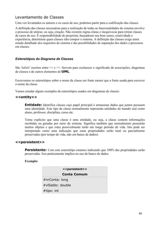 Levantamento de Classes
Uma vez levantados os autores e os casos de uso, podemos partir para a codificação das classes.
A definição das classes necessárias para a realização de todas as funcionalidades do sistema envolve
o processo de síntese, ou seja, criação. Não existem regras claras e inequívocas para retirar classes
de casos de uso. É responsábilidade do projetista, baseadoem seu bom senso, criatividade e
experiência, determinar quais classes irão compor o sistema. A definição das classes exige umm
estudo detalhado dos requisitos do sistema e das possibilidades de separação dos dados e processos
em classes.


Estereótipos do Diagrama de Classes

São 'labels' escritos entre << e >>. Servem para esclarecer o significado de associações, diagramas
de classes e de outros elementos de UML.

Escrevemos os estereótipos sobre o nome da classe em fonte menor que a fonte usada para escrever
o nome da classe.

Vamos estudar alguns exemplos de estereótipos usados em diagramas de classes:
<<entity>>

       Entidade: Identifica classes cujo papel principal é armazenar dados que juntos possuem
       uma identidade. Este tipo de classe normalmente representa entidades do mundo real como
       aluno, professor, disciplina, curso etc.

       Torna explícito que uma classe é uma entidade, ou seja, a classe contem informações
       recebidas ou geradas por meio do sistema. Significa também que normalmente possuirão
       muitos objetos e que estes possivelmente terão um longo período de vida. Isto pode ser
       interpretado como uma indicação que estas propriedades serão total ou parcialmente
       preservadas (por tempo de vida, não em banco de dados)

<<persistent>>

       Persistente: Com este estereótipo estamos indicando que 100% das propriedades serão
       preservadas. Isso praticamente implica no uso de banco de dados.

       Exemplo:

                                    <<persistent>>

                                    Conta Comum
                     #nrConta: long
                     #vlSaldo: double
                     #tipo: int




                                                                                                48
 
