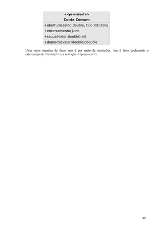 <<persistent>>

                         Conta Comum
            +abertura(saldo:double, tipo:int):long
            +encerramento():int
            +saque(valor:double):int
            +deposito(valor:double):double

Uma outra maneira de fazer isso é por meio de restrições. Isso é feito declarando o
estereótipo de <<entity>> e a restrição <<persistent>>.




                                                                              49
 